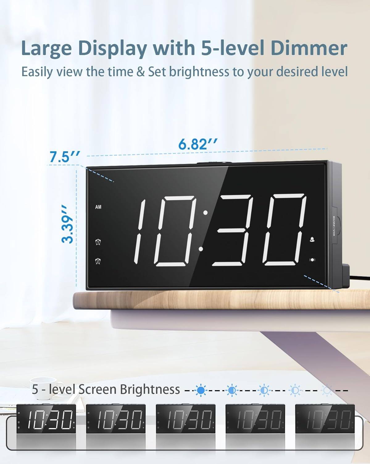 Large Display with 5-level Dimmer  
Easily view the time & Set brightness to your desired level  

6.82"  
7.5"  
3.39"  

5-level Screen Brightness