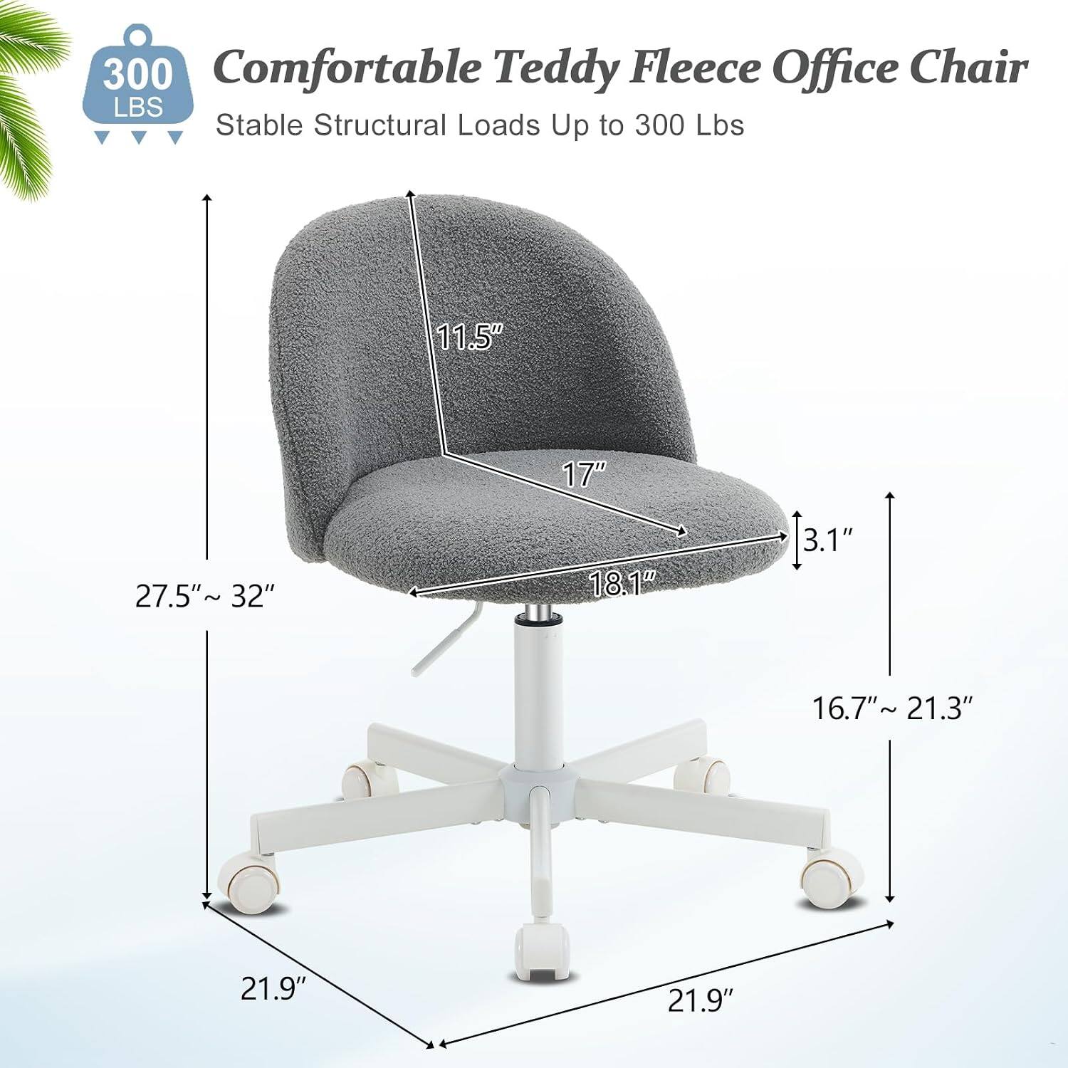 300 Comfortable Teddy Fleece Office Chair  
Stable Structural Loads Up to 300 Lbs  
11.5" 17" 27.5"~ 32" 18.1" 3.1" 16.7"~ 21.3" 21.9" 21.9"