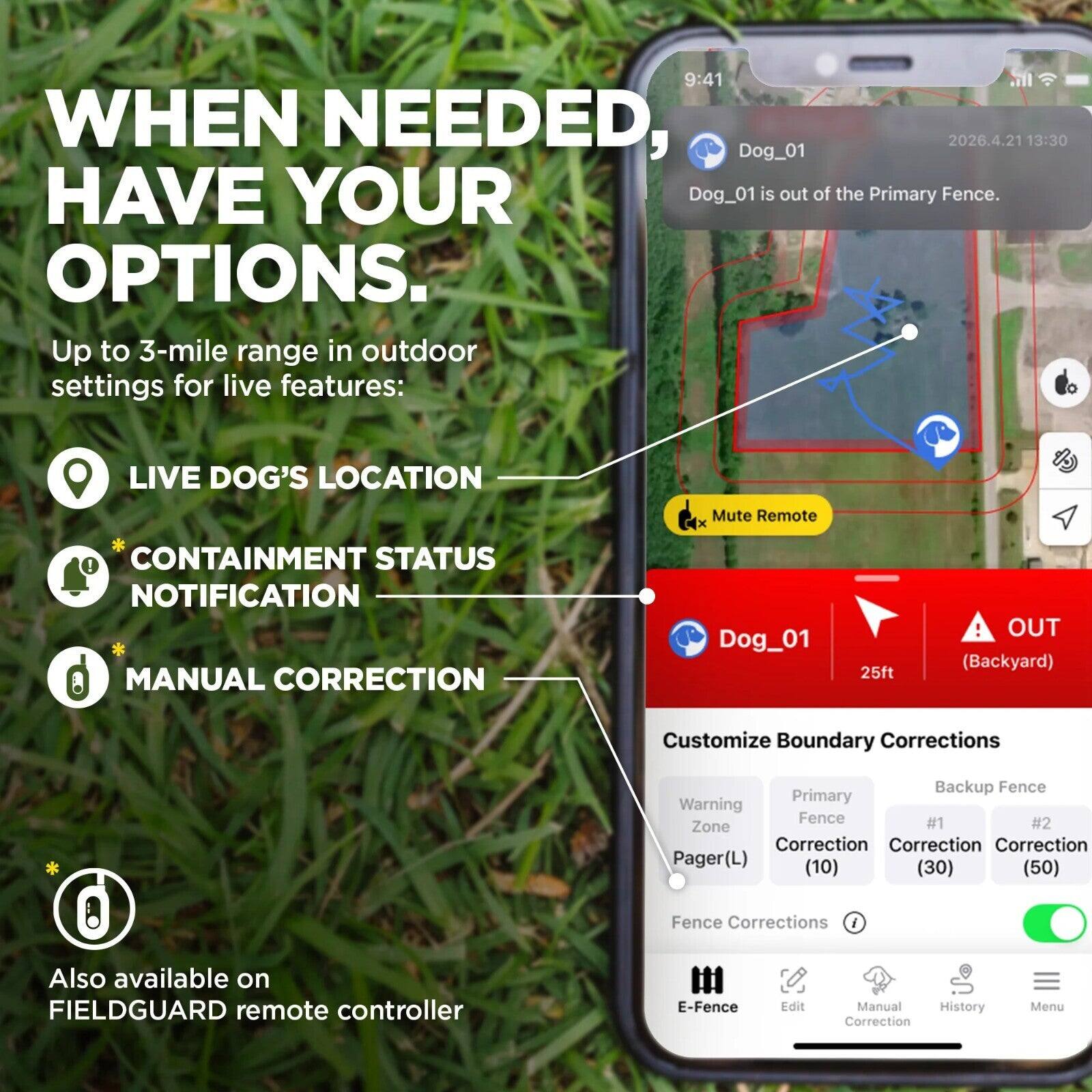 WHEN NEEDED, HAVE YOUR OPTIONS.

Up to 3-mile range in outdoor settings for live features:
- LIVE DOG'S LOCATION
- CONTAINMENT STATUS NOTIFICATION
- MANUAL CORRECTION

Dog_01
25ft
OUT (Backyard)

Customize Boundary Corrections
- Warning Zone Correction (10)
- Primary Fence Correction (30)
- Backup Fence Correction (50)

Fence Corrections

Also available on FIELDGUARD remote controller

E-Fence
Edit
Manual Correction
History
Menu
