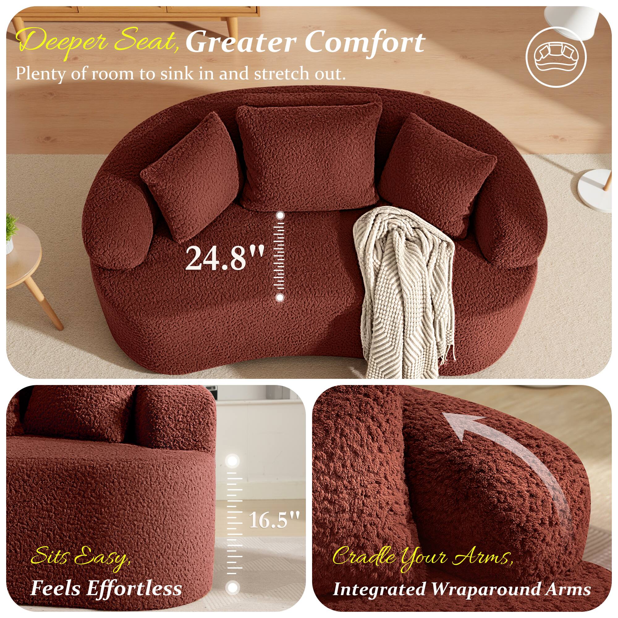 Deeper Seat, Greater Comfort  
Plenty of room to sink in and stretch out.  
24.8"  
Sits Easy, Feels Effortless  
16.5"  
Cradle Your Arms, Integrated Wraparound Arms