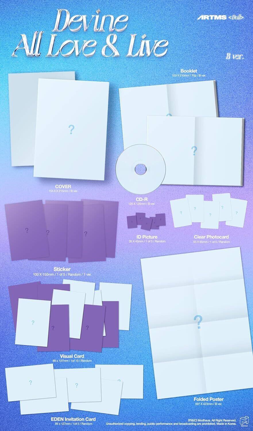 RTMS <Dull>  
Devine All Love & Live  
B ver.  

Booklet  
150X210mm / 70p / B ver.  

COVER  
154.5X215mm / B ver.  

CD-R  
120X120mm / B ver.  

Sticker  
100X150mm / 1 of 5 / Random / 1 ver.  

ID Picture  
35X45mm / 1 of 5 / Random  

Clear Photocard  
55X85mm / 1 of 5 / Random  

Visual Card  
89X127mm / 1 of 10 / Random  

Folded Poster  
507X423mm / B ver.  

EDEN Invitation Card  
89X27mm / 1 of 5 / Random  

Unauthorized copying, lending, public performance and broadcasting are prohibited.  
Made in Korea  

(P&J&C) Modhaus. All Right Reserved.