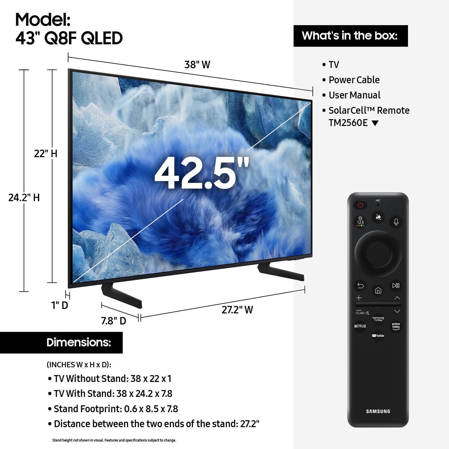 Model: 43" Q8F QLED
What's in the box: 38" W TV, Power Cable, User Manual, SolarCell Remote (TM2560E)
Dimensions:
- (INCHES W x H X D): TV Without Stand: 38 x 22 x 1
- TV With Stand: 38 x 24.2 x 7.8
- Stand Footprint: 0.6 X 8.5 x 7.8
- Distance between the two ends of the stand: 27.2"
SAMSUNG stand height shown in visual features and specifications.