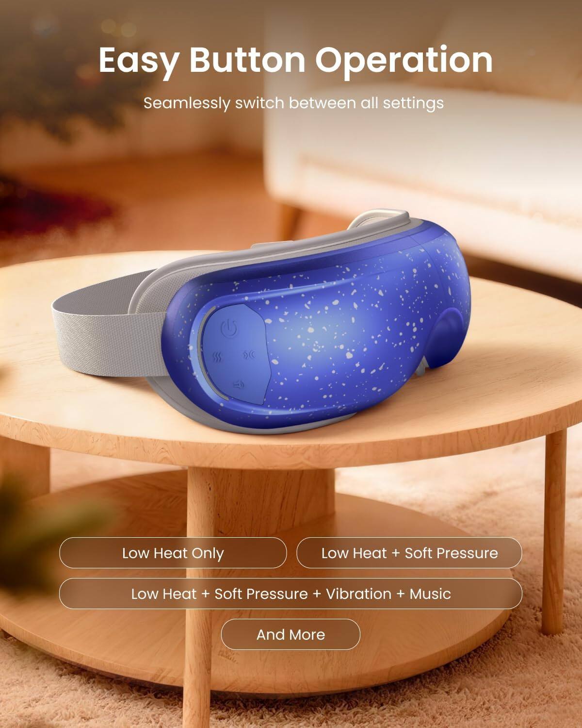 Easy Button Operation  
Seamlessly switch between all settings  
- Low Heat Only  
- Low Heat + Soft Pressure  
- Low Heat + Soft Pressure + Vibration + Music  
- And More