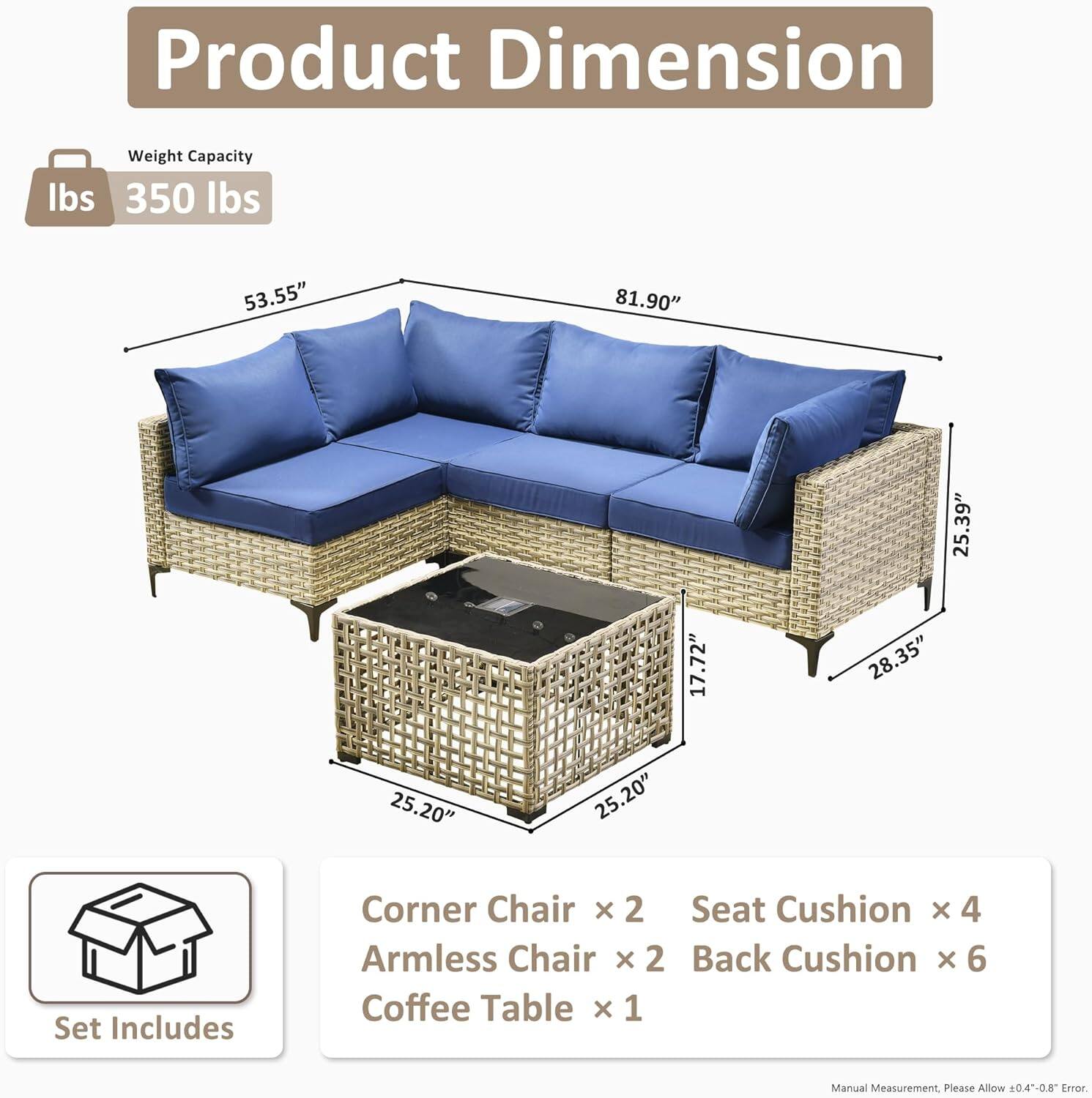 **Product Dimension**

- **Weight Capacity:** 350 lbs

- **Dimensions:**
  - Length: 81.90"
  - Height: 35.3"
  - Depth: 25.39"
  - Seat Height: 17.72"
  - Seat Depth: 28.35"
  - Arm Height: 25.20"
  - Arm Depth: 25.20"

- **Set Includes:**
  - Corner Chair x 2
  - Armless Chair x 2
  - Seat Cushion x 4
  - Back Cushion x 6
  - Coffee Table x 1

- **Note:** Manual Measurement. Please Allow 0.4-0.8" Error.