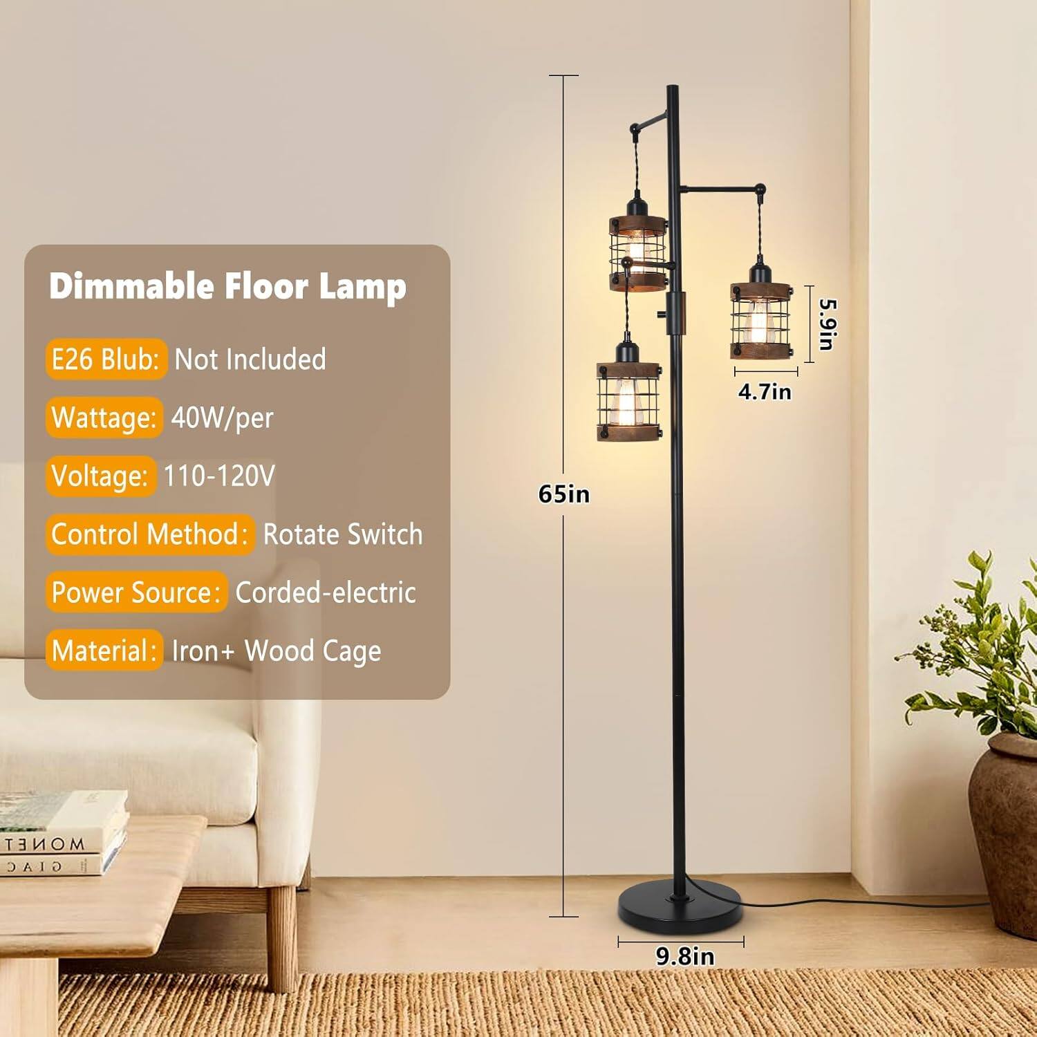 Dimmable Floor Lamp  
E26 Bulb: Not Included  
Wattage: 40W/per  
Voltage: 110-120V  
Control Method: Rotate Switch  
Power Source: Corded-electric  
Material: Iron + Wood Cage  

Dimensions:  
Height: 65in  
Width: 4.7in  
Depth: 5.9in  
Base Diameter: 9.8in