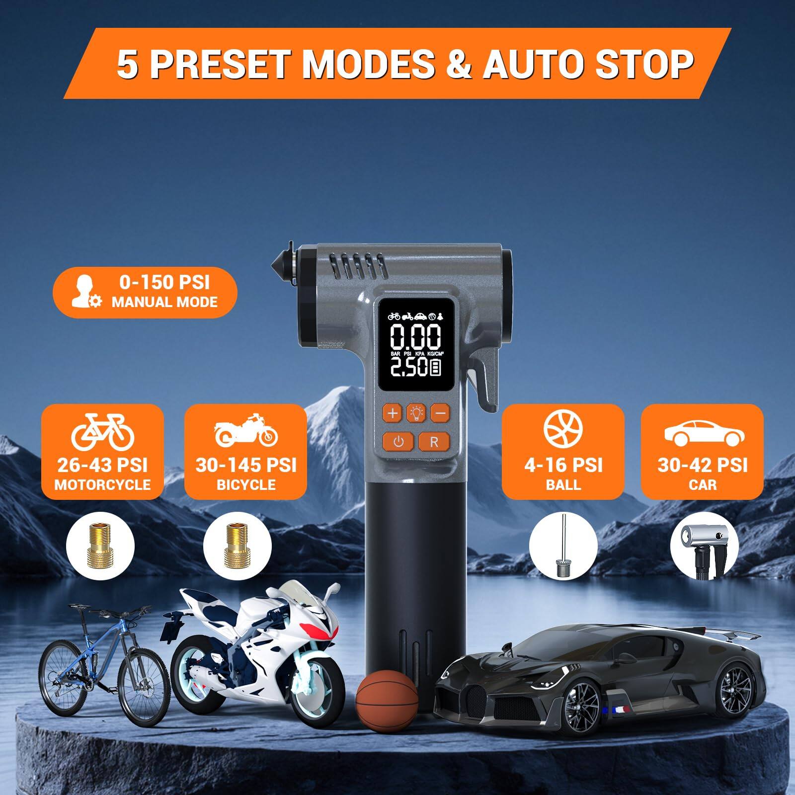 5 PRESET MODES & AUTO STOP

- 0-150 PSI MANUAL MODE
- 26-43 PSI MOTORCYCLE
- 30-145 PSI BICYCLE
- 4-16 PSI BALL
- 30-42 PSI CAR