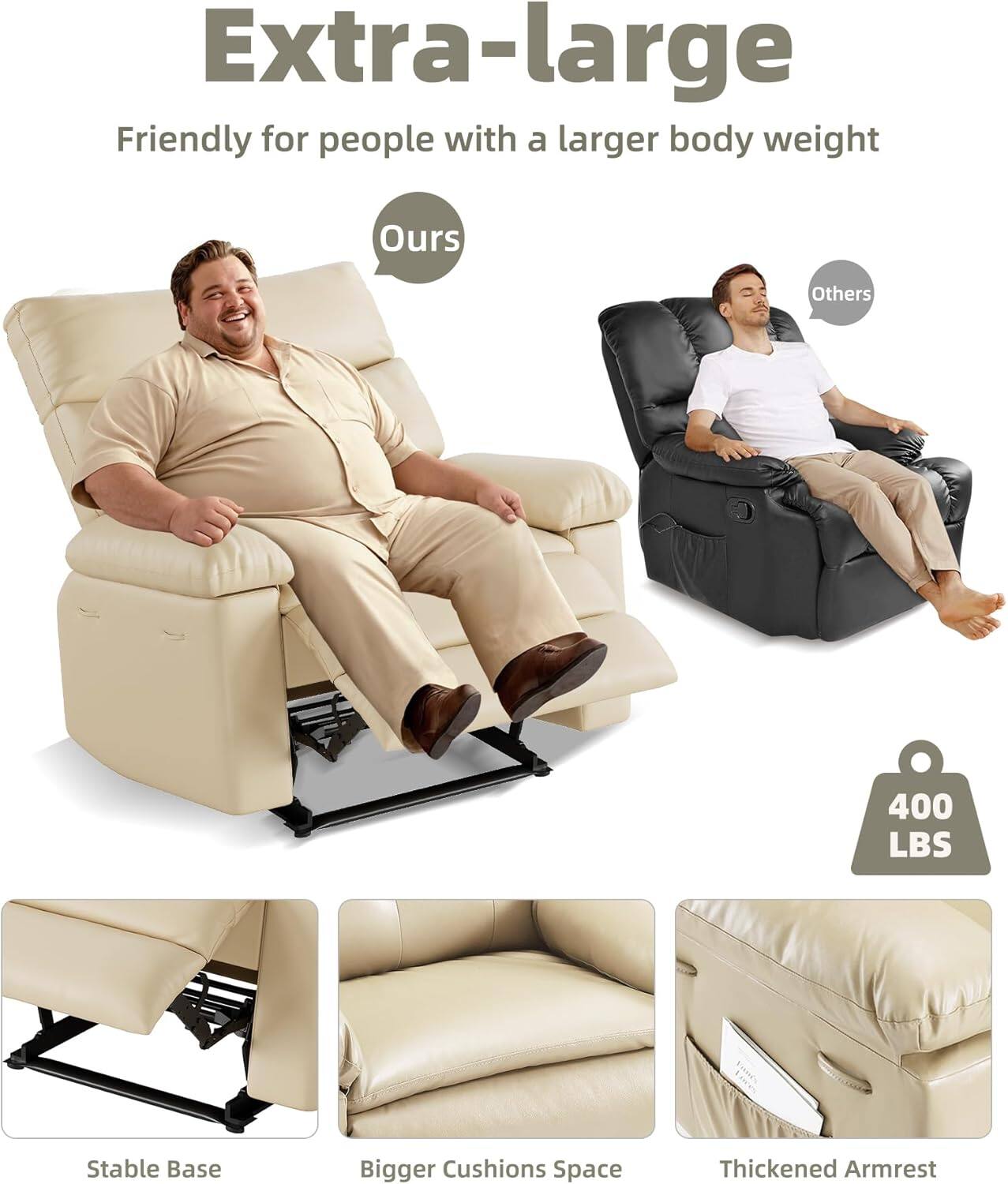 Extra-large  
Friendly for people with a larger body weight  

Ours  
Others  

400 LBS  

Stable Base  
Bigger Cushions Space  
Thickened Armrest