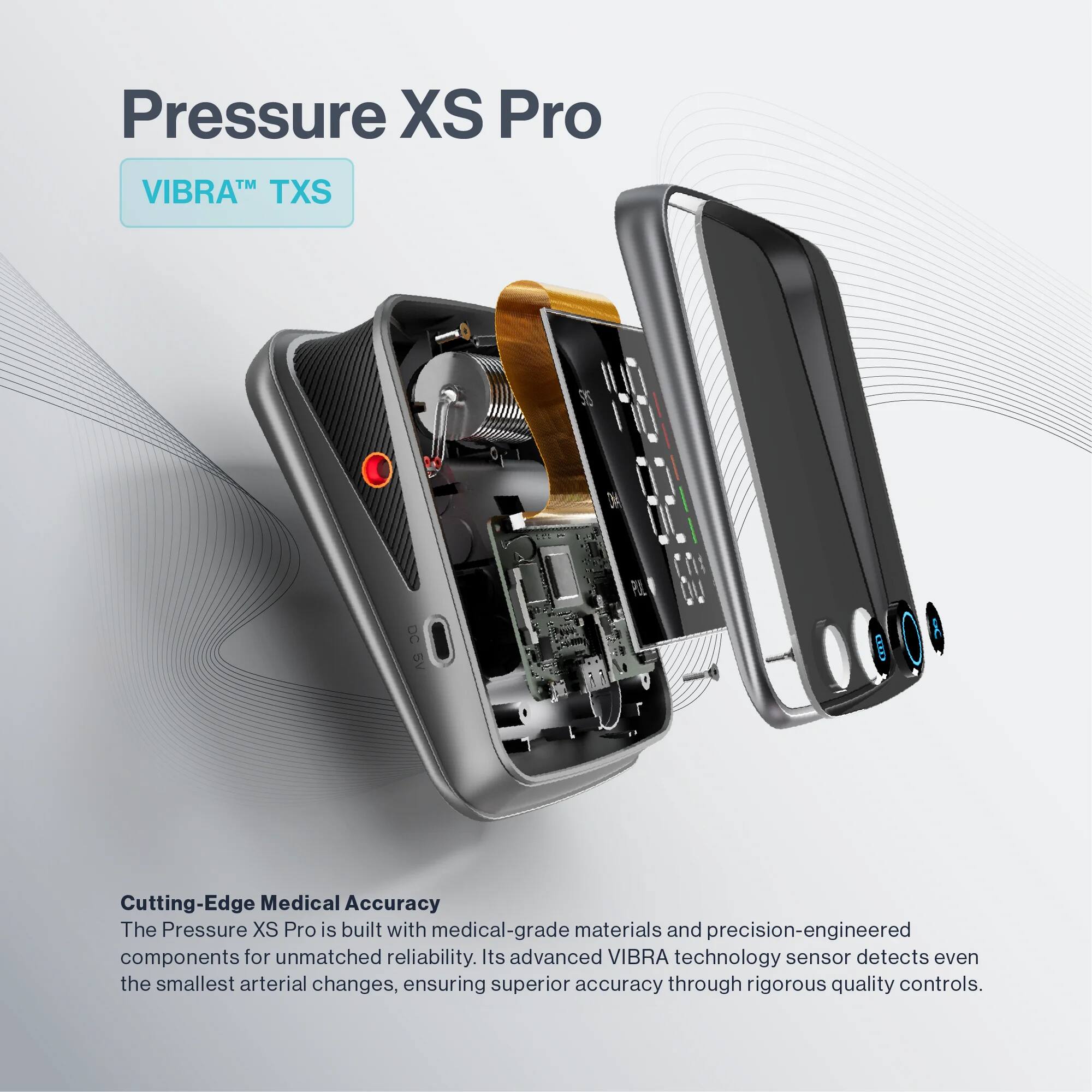Pressure XS Pro  
VIBRA™ TXS  

Cutting-Edge Medical Accuracy  
The Pressure XS Pro is built with medical-grade materials and precision-engineered components for unmatched reliability. Its advanced VIBRA technology sensor detects even the smallest arterial changes, ensuring superior accuracy through rigorous quality controls.