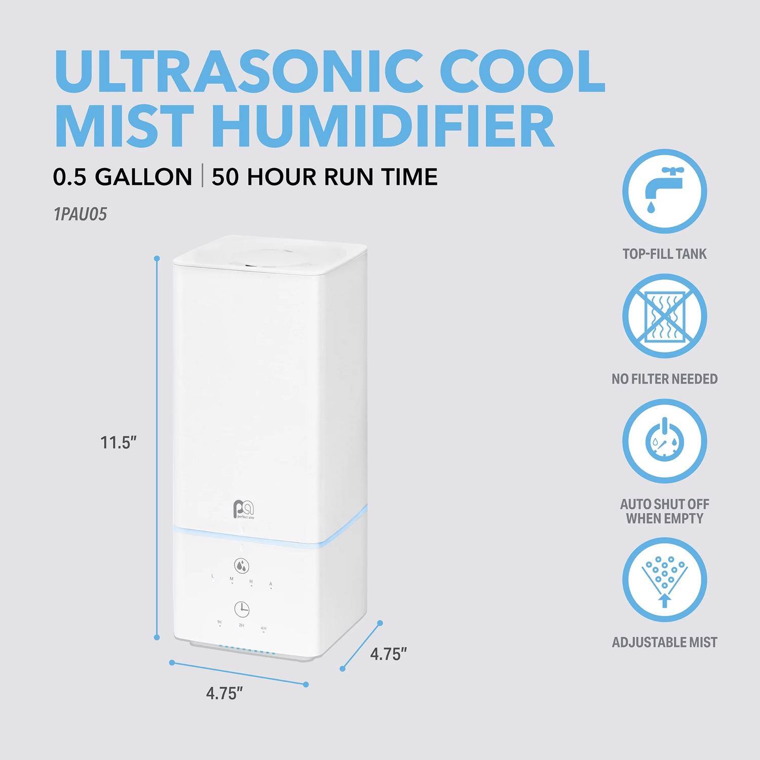 ULTRASONIC COOL MIST HUMIDIFIER  
0.5 GALLON | 50 HOUR RUN TIME  
1PAU05  
TOP-FILL TANK  
NO FILTER NEEDED  
AUTO SHUT OFF WHEN EMPTY  
ADJUSTABLE MIST  

11.5"  
4.75"