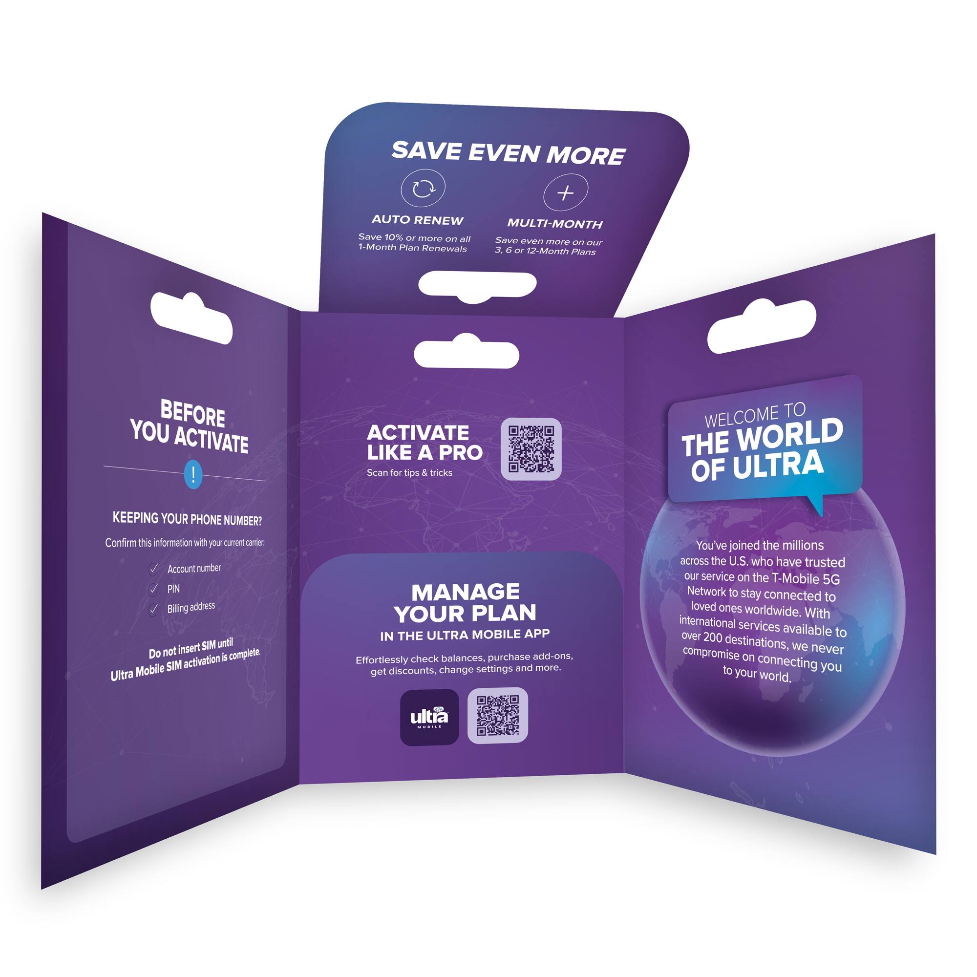 **SAVE EVEN MORE**

- **AUTO RENEW**
  - Save 10% or more on all 1-Month Plan Renewals

- **MULTI-MONTH**
  - Save even more on our 3, 6 or 12-Month Plans

---

**BEFORE YOU ACTIVATE**

- KEEPING YOUR PHONE NUMBER?
  - Confirm this information with your current carrier:
    - Account number
    - PIN
    - Billing address
  - Do not insert SIM until Ultra Mobile SIM activation is complete.

---

**ACTIVATE LIKE A PRO**

- Scan for tips & tricks

---

**MANAGE YOUR PLAN IN THE ULTRA MOBILE APP**

- Effortlessly check balances, purchase add-ons, get discounts, change settings and more.

---

**WELCOME TO THE WORLD OF ULTRA**

- You've joined the millions across the U.S. who have trusted our service on the T-Mobile 5G Network to stay connected to loved ones worldwide. With international services over 200 destinations available, we never compromise on connecting you to your world.