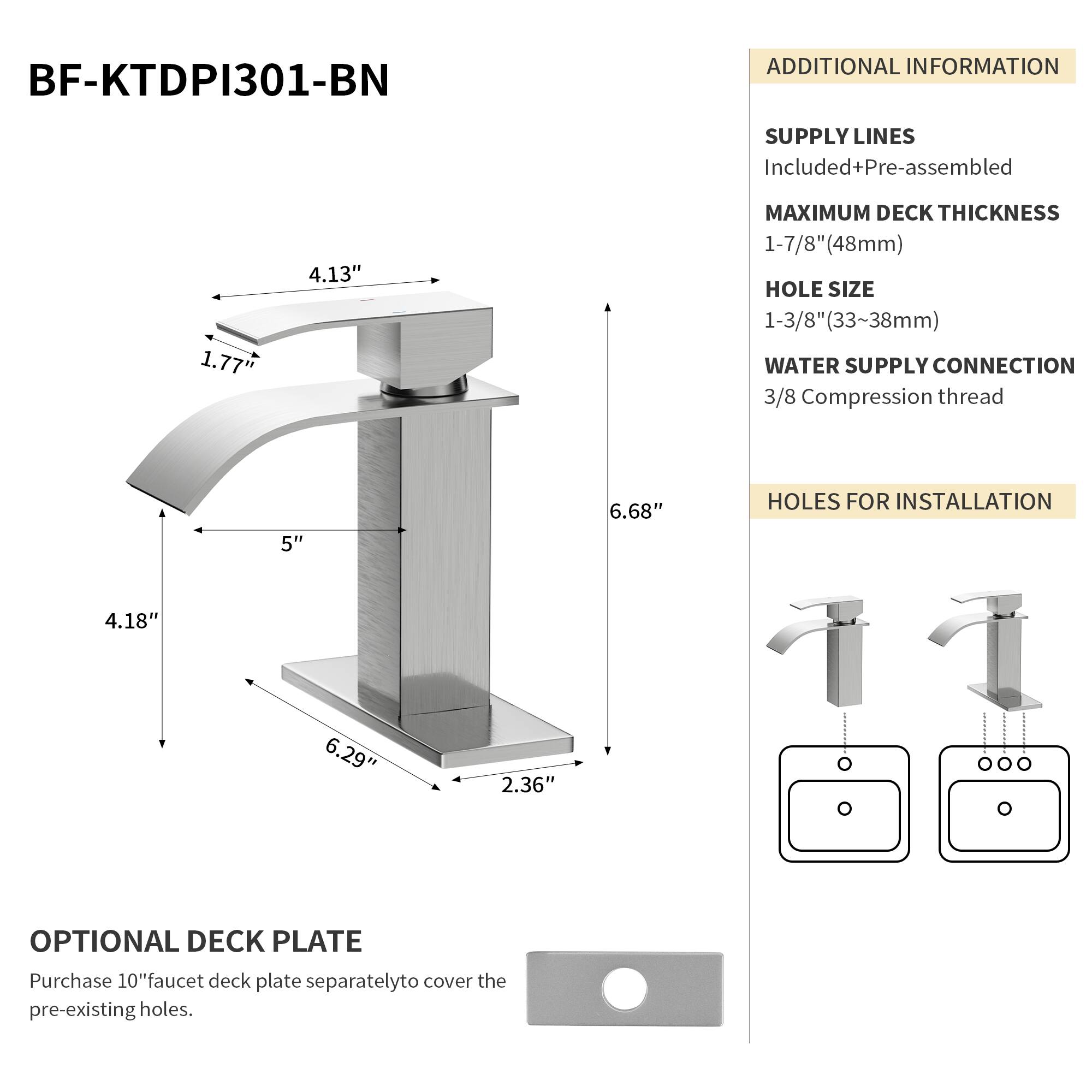 BF-KTDPI301-BN

ADDITIONAL INFORMATION

SUPPLY LINES
Included+Pre-assembled

MAXIMUM DECK THICKNESS
1-7/8" (48mm)

HOLE SIZE
1-3/8" (33~38mm)

WATER SUPPLY CONNECTION
3/8 Compression thread

HOLES FOR INSTALLATION
4.18" 6.29" 2.36"

OPTIONAL DECK PLATE
Purchase 10" faucet deck plate separately to cover the pre-existing holes.