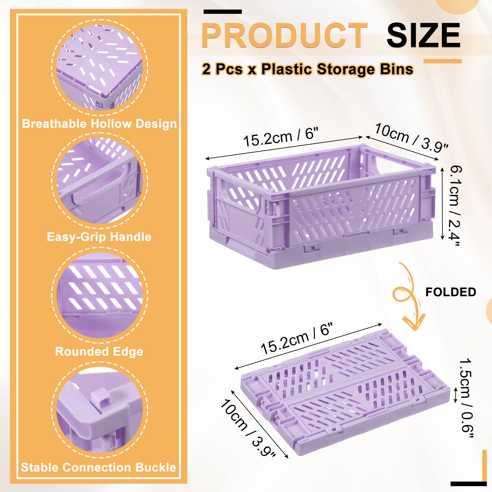 PRODUCT SIZE  
2 Pcs x Plastic Storage Bins  
Breathable Hollow Design  
Easy-Grip Handle  
Rounded Edge  
Stable Connection Buckle  

15.2cm / 6"  
10cm / 3.9"  
6.1cm / 2.4"  

FOLDED  
1.5cm / 0.6"