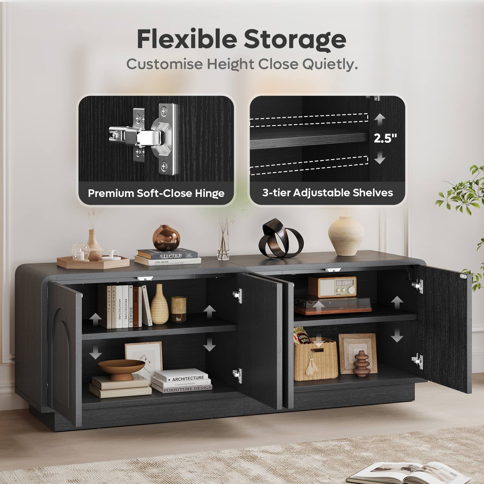 Flexible Storage  
Customise Height Close Quietly.  
2.5" Premium Soft-Close Hinge  
3-tier Adjustable Shelves  

CLLE  
ATSAE  
I - iio  
C ANS  
ANCHITECTURE  
TUMPLESDE DESIN