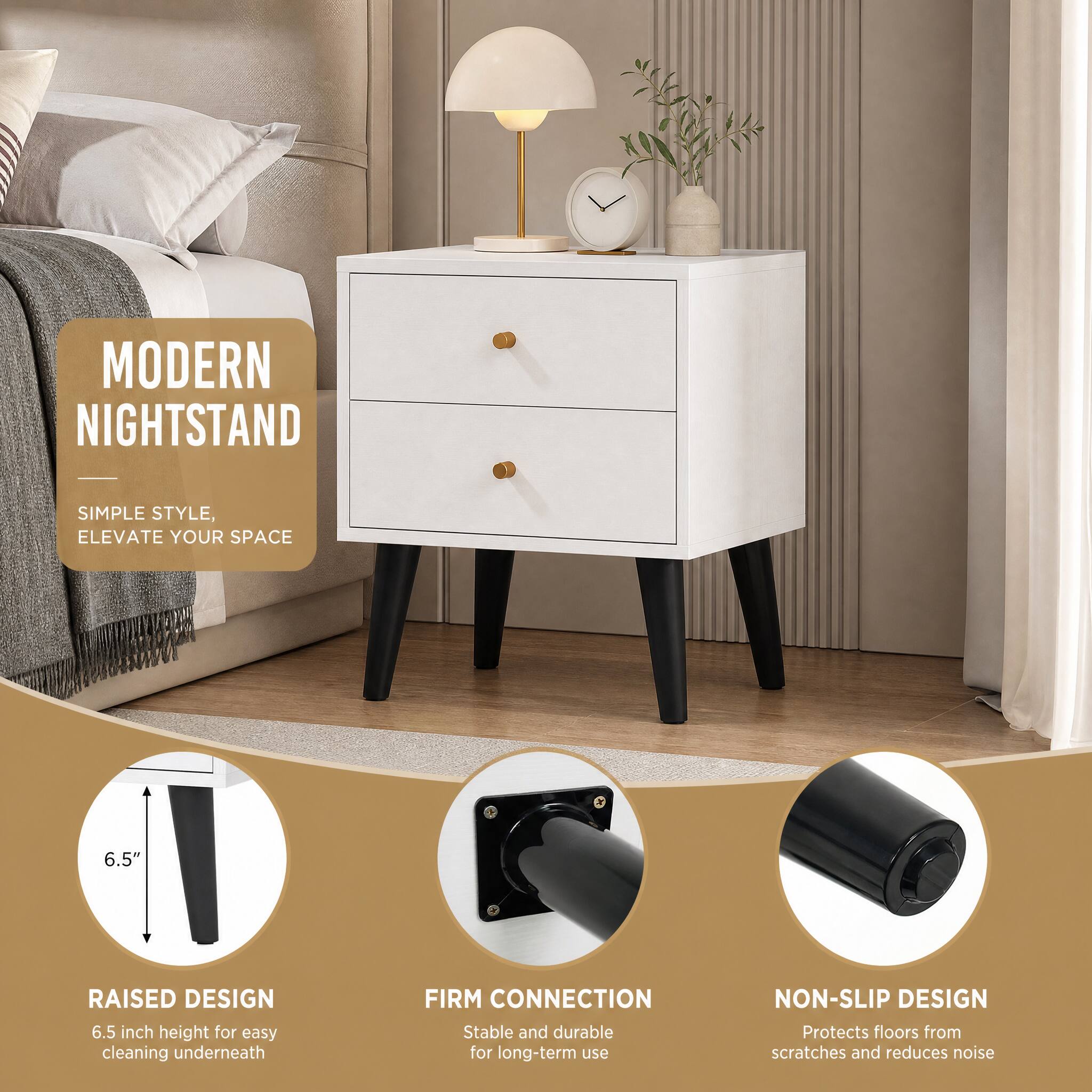 MODERN NIGHTSTAND  
SIMPLE STYLE, ELEVATE YOUR SPACE  

RAISED DESIGN  
6.5"  
6.5 inch height for easy cleaning underneath  

FIRM CONNECTION  
Stable and durable for long-term use  

NON-SLIP DESIGN  
Protects floors from scratches and reduces noise