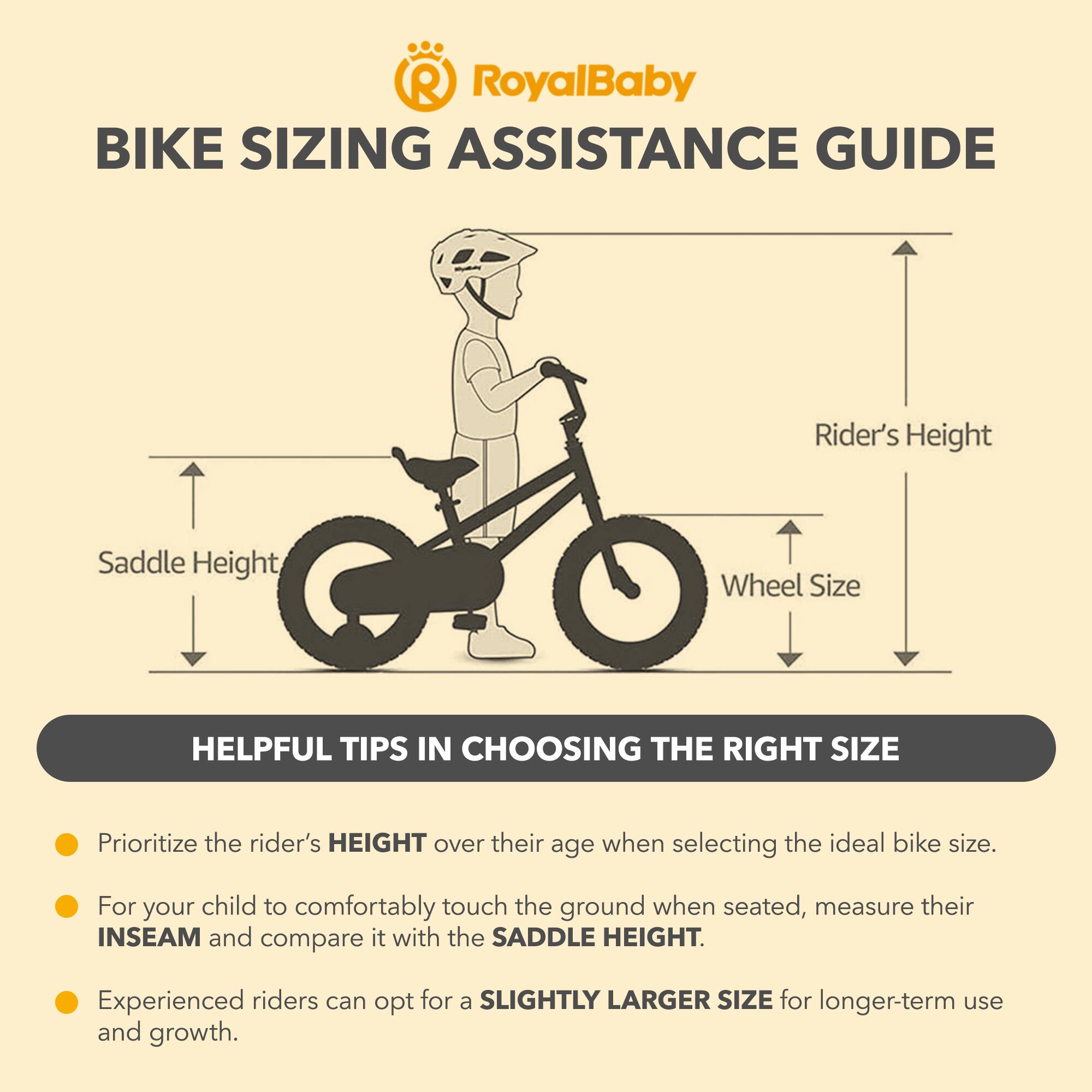 RoyalBaby BIKE SIZING ASSISTANCE GUIDE

Rider's Height, Saddle Height, Wheel Size

HELPFUL TIPS IN CHOOSING THE RIGHT SIZE

- Prioritize the rider's HEIGHT over their age when selecting the ideal bike size.
- For your child to comfortably touch the ground when seated, measure their INSEAM and compare it with the SADDLE HEIGHT.
- Experienced riders can opt for a SLIGHTLY LARGER SIZE for longer-term use and growth.