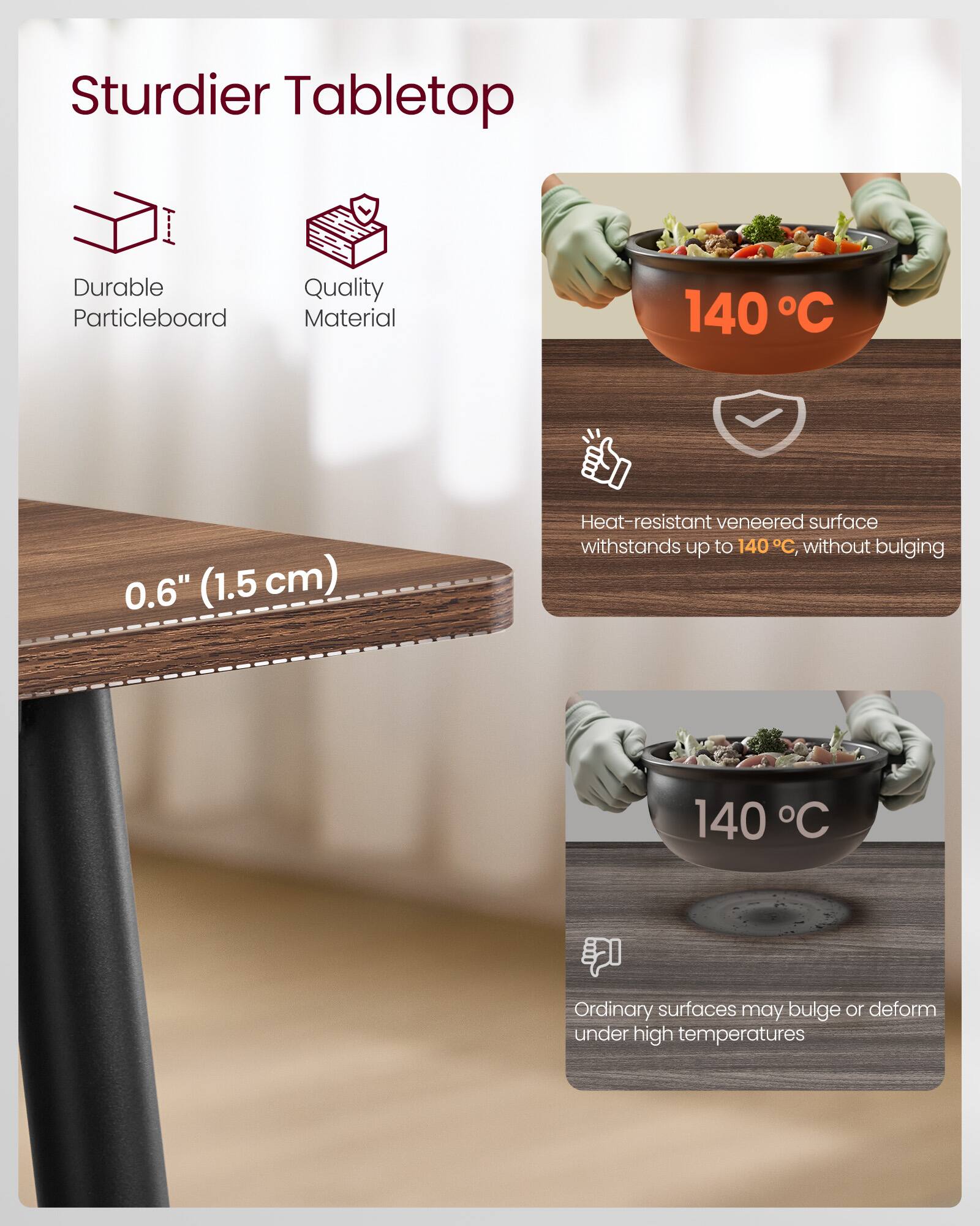 Sturdier Tabletop

- Durable Particleboard
- Quality Material

0.6" (1.5 cm)

Heat-resistant veneered surface withstands up to 140°C, without bulging

Ordinary surfaces may bulge or deform under high temperatures