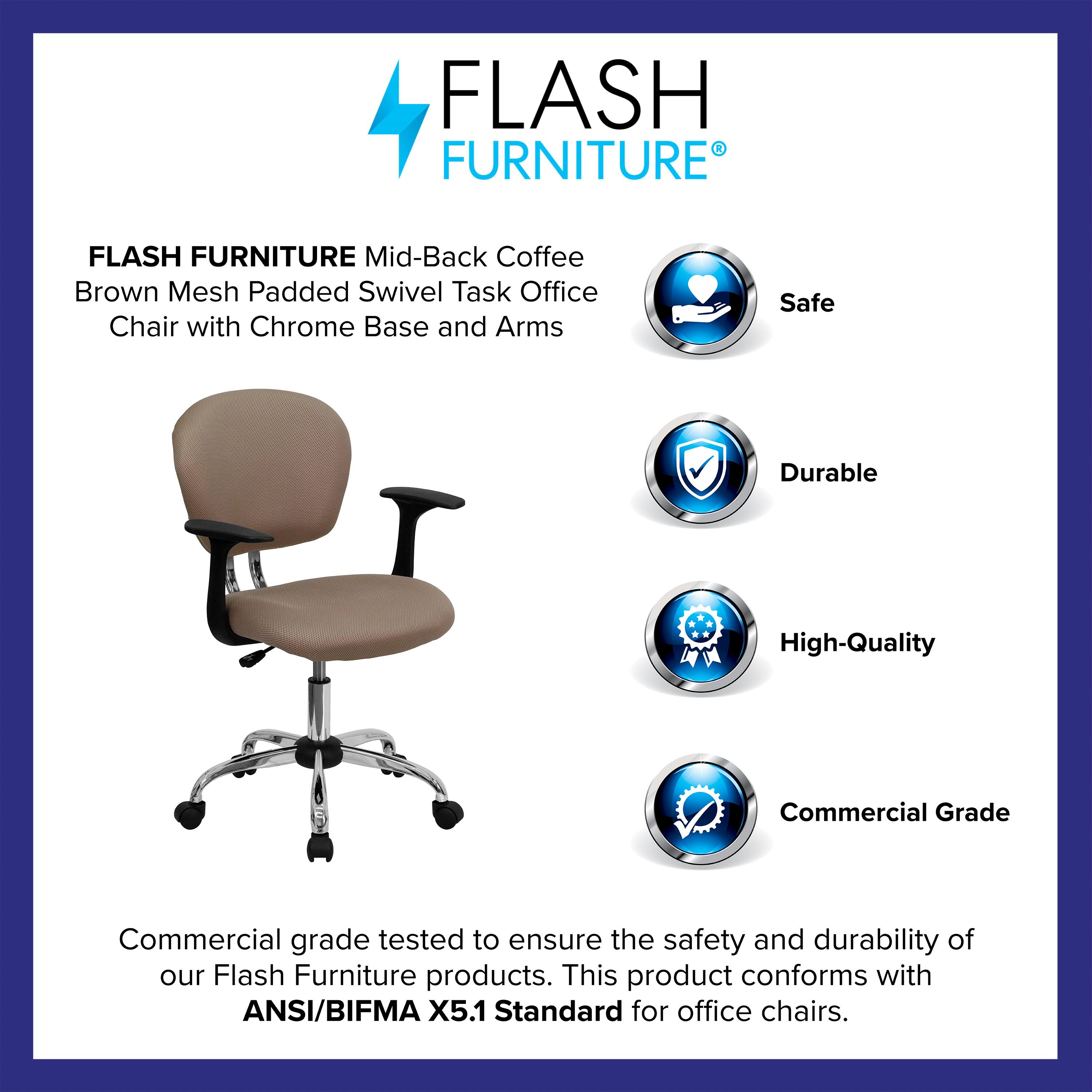 FLASH FURNITURE  
Mid-Back Coffee Brown Mesh Padded Swivel Task Office Chair with Chrome Base and Arms  

Safe  
Durable  
High-Quality  
Commercial Grade  

Commercial grade tested to ensure the safety and durability of our Flash Furniture products. This product conforms with ANSI/BIFMA X5.1 Standard for office chairs.