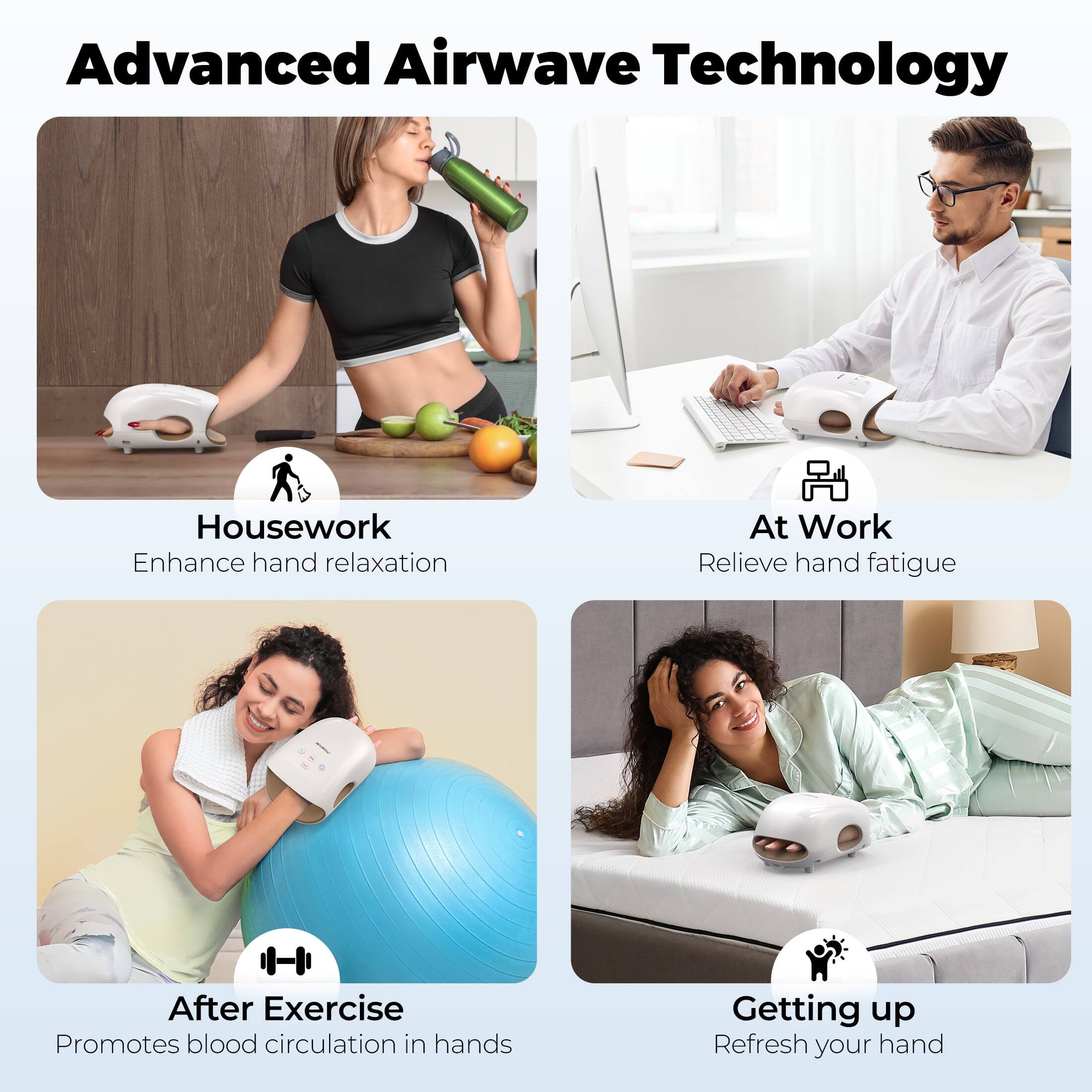 Advanced Airwave Technology

Housework  
Enhance hand relaxation

At Work  
Relieve hand fatigue

After Exercise  
Promotes blood circulation in hands

Getting up  
Refresh your hand