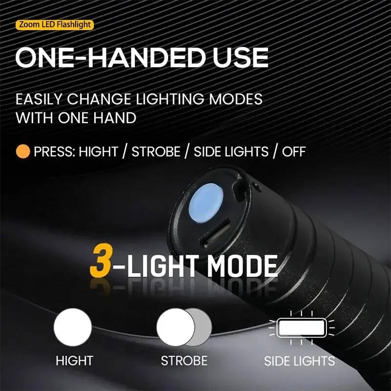 Zoom LED Flashlight

ONE-HANDED USE

EASILY CHANGE LIGHTING MODES WITH ONE HAND

PRESS: HIGHT / STROBE / SIDE LIGHTS / OFF

3-LIGHT MODE

HIGHT
STROBE
SIDE LIGHTS