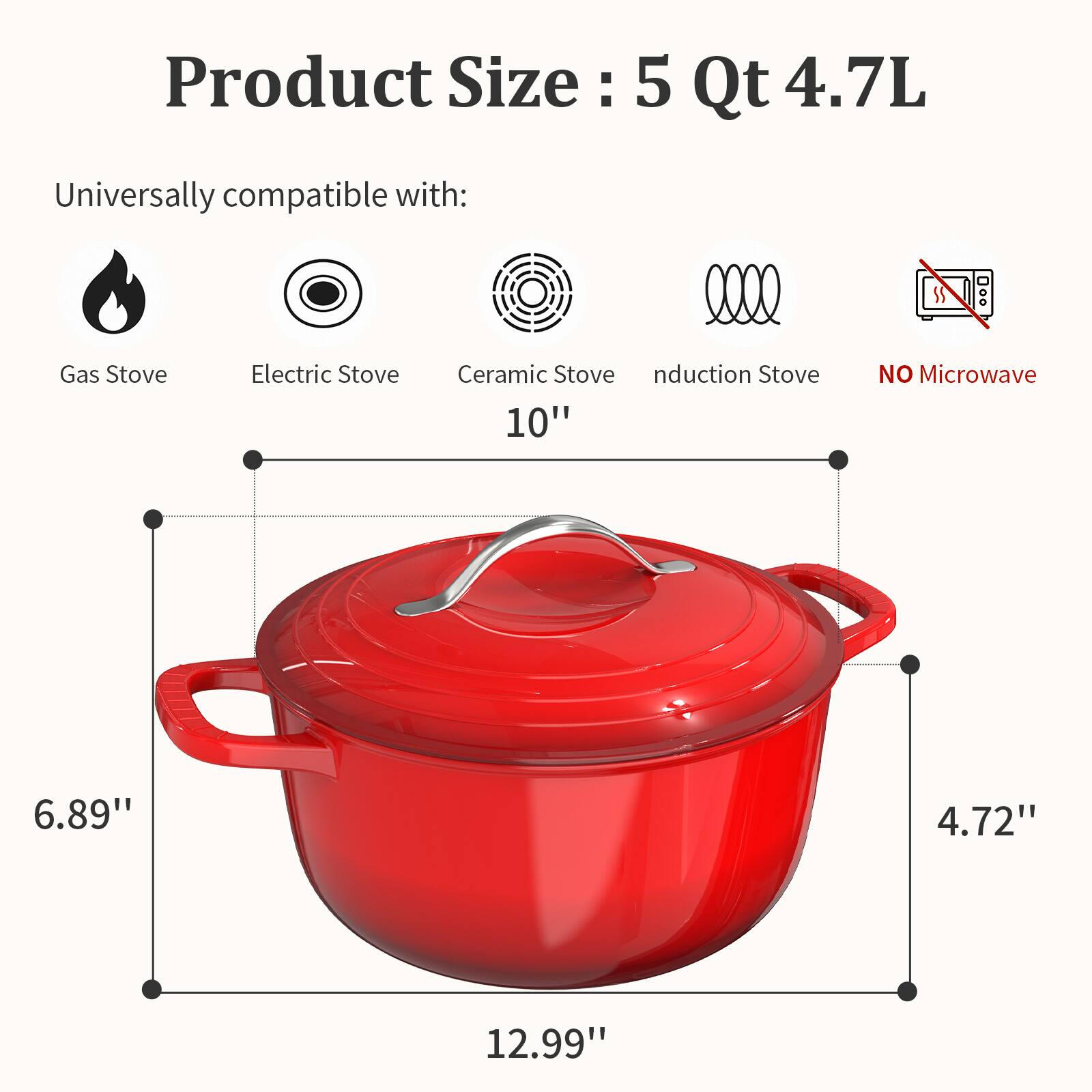 Product Size: 5 Qt 4.7L

Universally compatible with:
- Gas Stove
- Electric Stove
- Ceramic Stove
- Induction Stove

NO Microwave

Dimensions:
- Height: 6.89"
- Width: 12.99"
- Depth: 4.72"
- Diameter: 10"