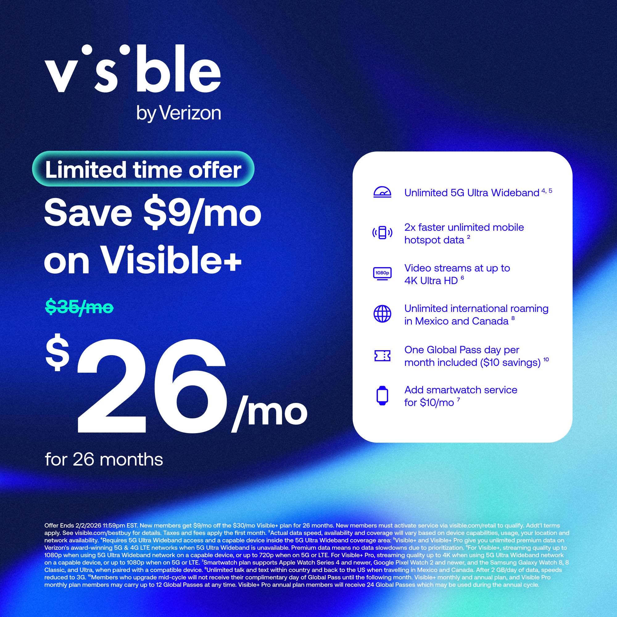 **Visible by Verizon**

**Limited time offer**

**Save $9/mo on Visible+**

**$35/mo → $26/mo for 26 months**

- Unlimited 5G Ultra Wideband
- 2x faster unlimited mobile hotspot data
- Video streams at up to 4K Ultra HD
- Unlimited international roaming in Mexico and Canada
- One Global Pass day per month included ($10 savings)
- Add smartwatch service for $10/mo

**Offer Ends 2/2/2026 11:50pm EST**

New members must activate service via visible.com/retail to qualify. Add'l terms apply. visible.com/bestbuy details. Taxes apply. Actual data speed availability coverage based on device capabilities, usage, location, and network availability. Requires Wideband access capable device inside Wideband coverage. Visible+ gives unlimited premium Verizon's award-winning networks when Wideband unavailable. Premium means network prioritization. Visible+ streaming quality 1080p when using Wideband-capable device. 720p when using non-Wideband-capable device.

*Offer Ends 2/2/2026 11:50pm EST