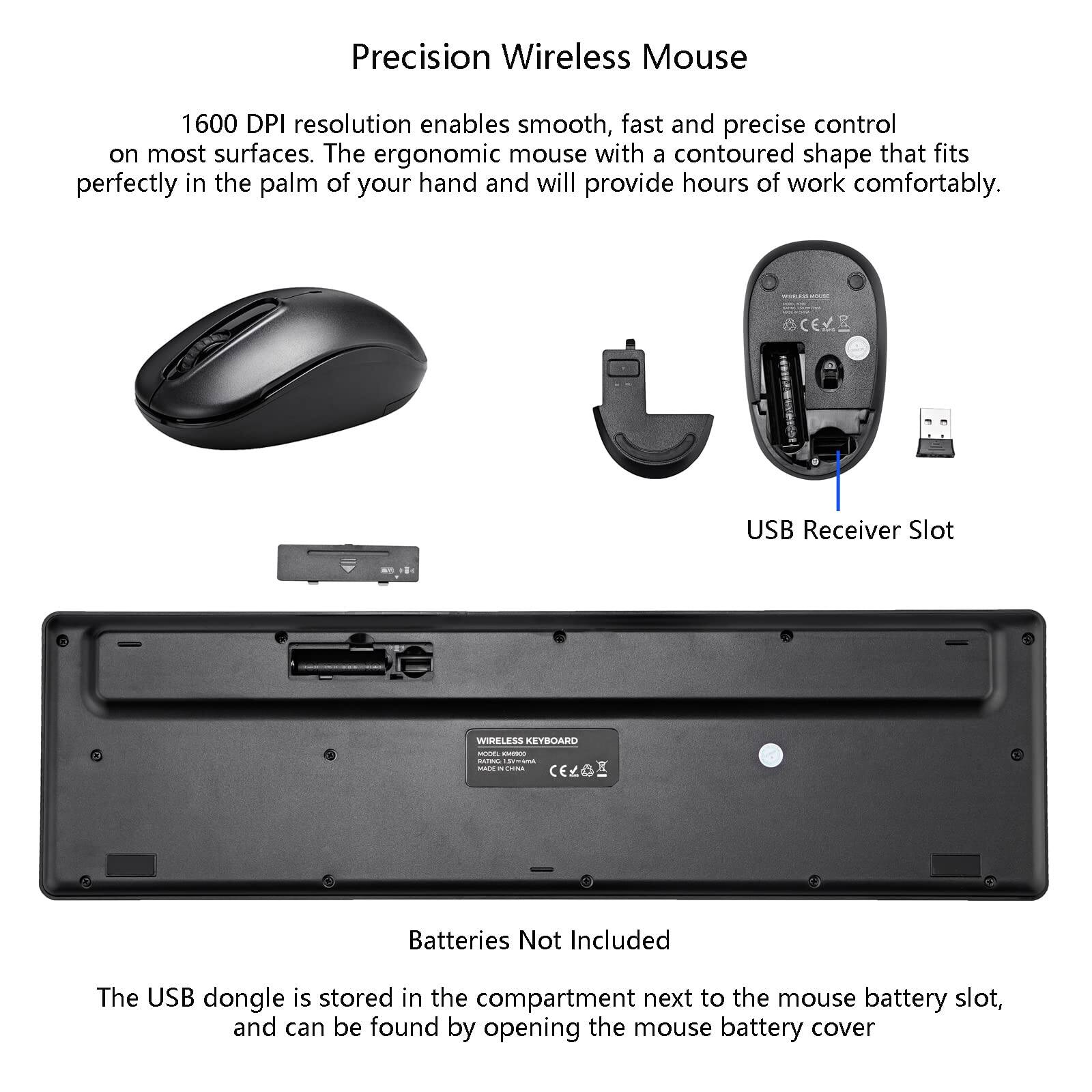 Precision Wireless Mouse

1600 DPI resolution enables smooth, fast, and precise control on most surfaces. The ergonomic mouse with a contoured shape that fits perfectly in the palm of your hand and will provide hours of work comfortably.

USB Receiver Slot

Batteries Not Included

The USB dongle is stored in the compartment next to the mouse battery slot, and can be found by opening the mouse battery cover.