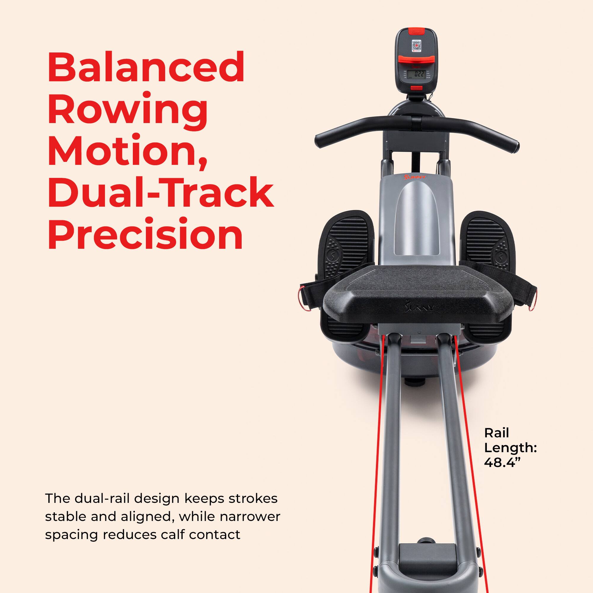 Balanced Rowing Motion, Dual-Track Precision

The dual-rail design keeps strokes stable and aligned, while narrower spacing reduces calf contact

Rail Length: 48.4"