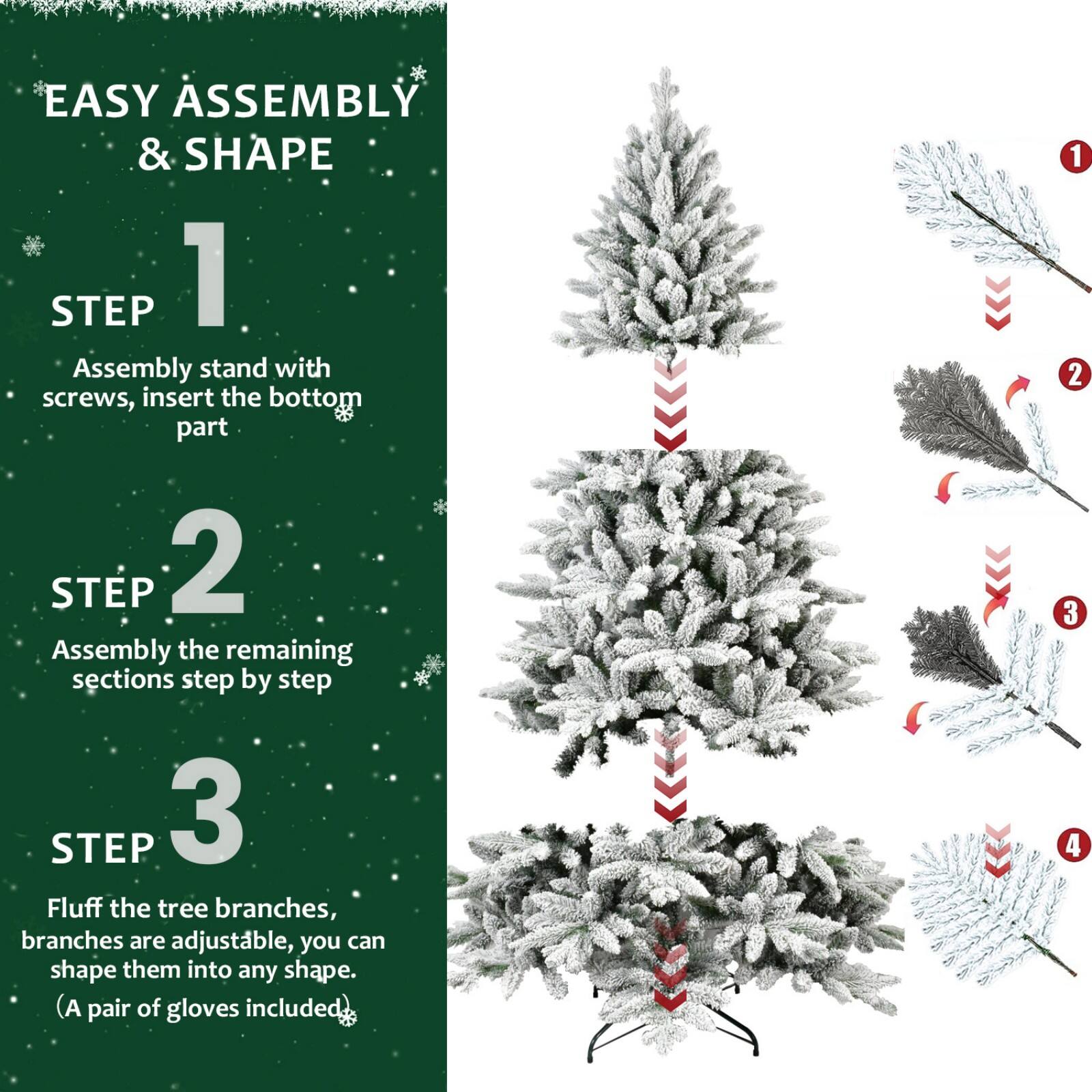 EASY ASSEMBLY & SHAPE

STEP 1  
Assembly stand with screws, insert the bottom part.

STEP 2  
Assembly the remaining sections step by step.

STEP 3  
Fluff the tree branches, branches are adjustable, you can shape them into any shape. (A pair of gloves included)
