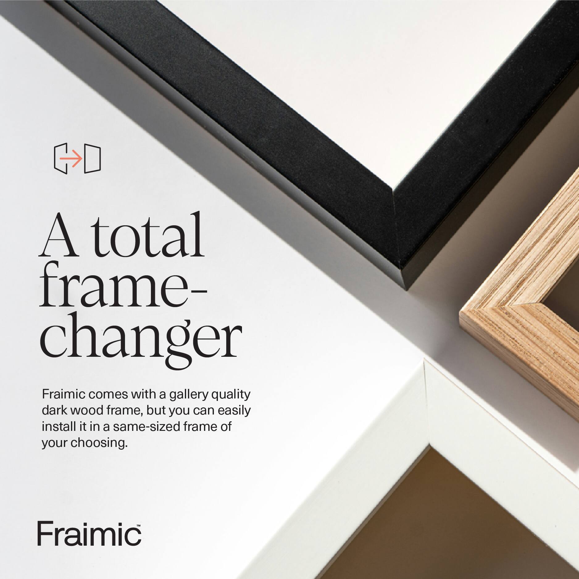 A total frame-changer  
Fraimic comes with a gallery quality dark wood frame, but you can easily install it in a same-sized frame of your choosing.  
Fraimic