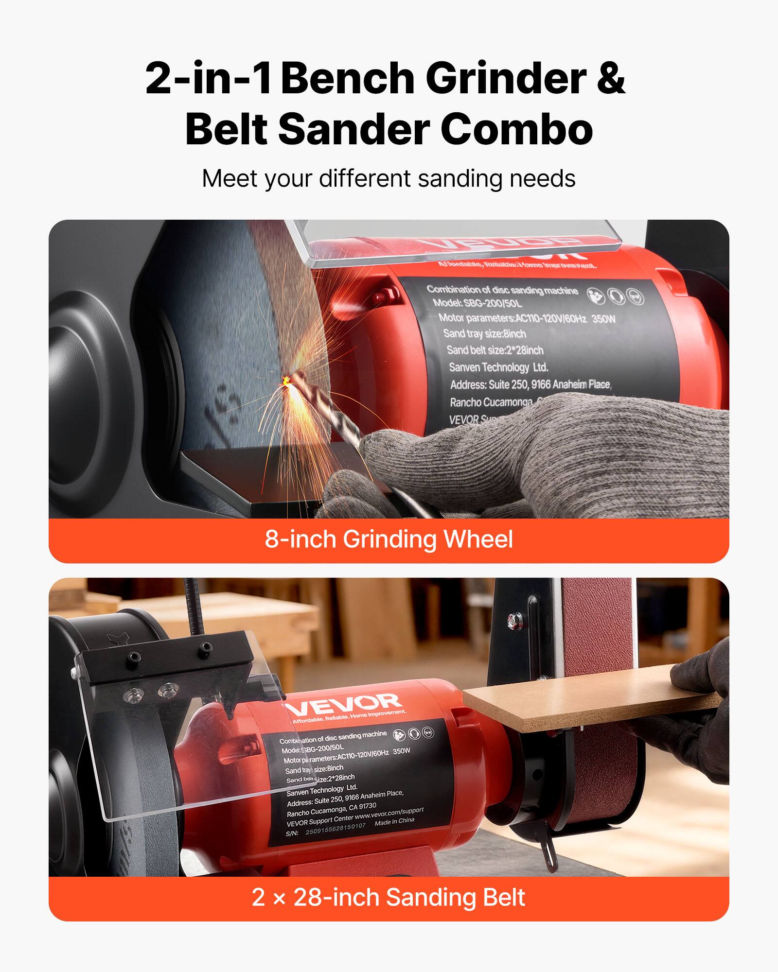 2-in-1 Bench Grinder & Belt Sander Combo  
Meet your different sanding needs

VEUDE  
Ful bordalino, Vitakins evers wer son

Combination of disc sanding machine  
Model: SBG-200/50L  
Motor parameters: AC110-120V/60Hz 350W  
Sand tray size: 8-inch  
Sand belt size: 2*28inch  
Sanven Technology Ltd.  
Address: Suite 250, 9166 Anaheim Place, Rancho Cucamonga

VEVOR  
8-inch Grinding Wheel

VEVOR  
Reliable. Home Improvement. Affordable.  
Combination of disc sanding machine  
Model: SBG-200/50L  
Motor parameters: AC110-120V/60Hz 350W  
Sand tray size: 8-inch  
Sand belt size: 2*28inch  
Sanven Technology Ltd.  
Address: Suite 250, 9166 Anaheim Place, Rancho Cucamonga, CA 91730  
www.vevor.com/support  
