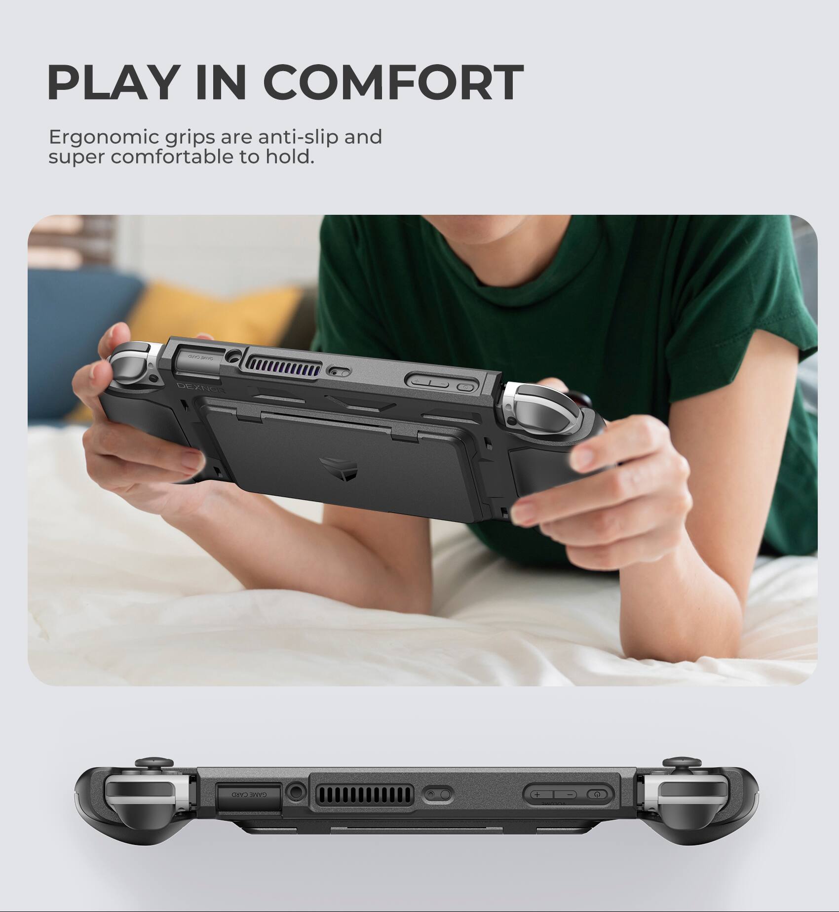 PLAY IN COMFORT  
Ergonomic grips are anti-slip and super comfortable to hold.