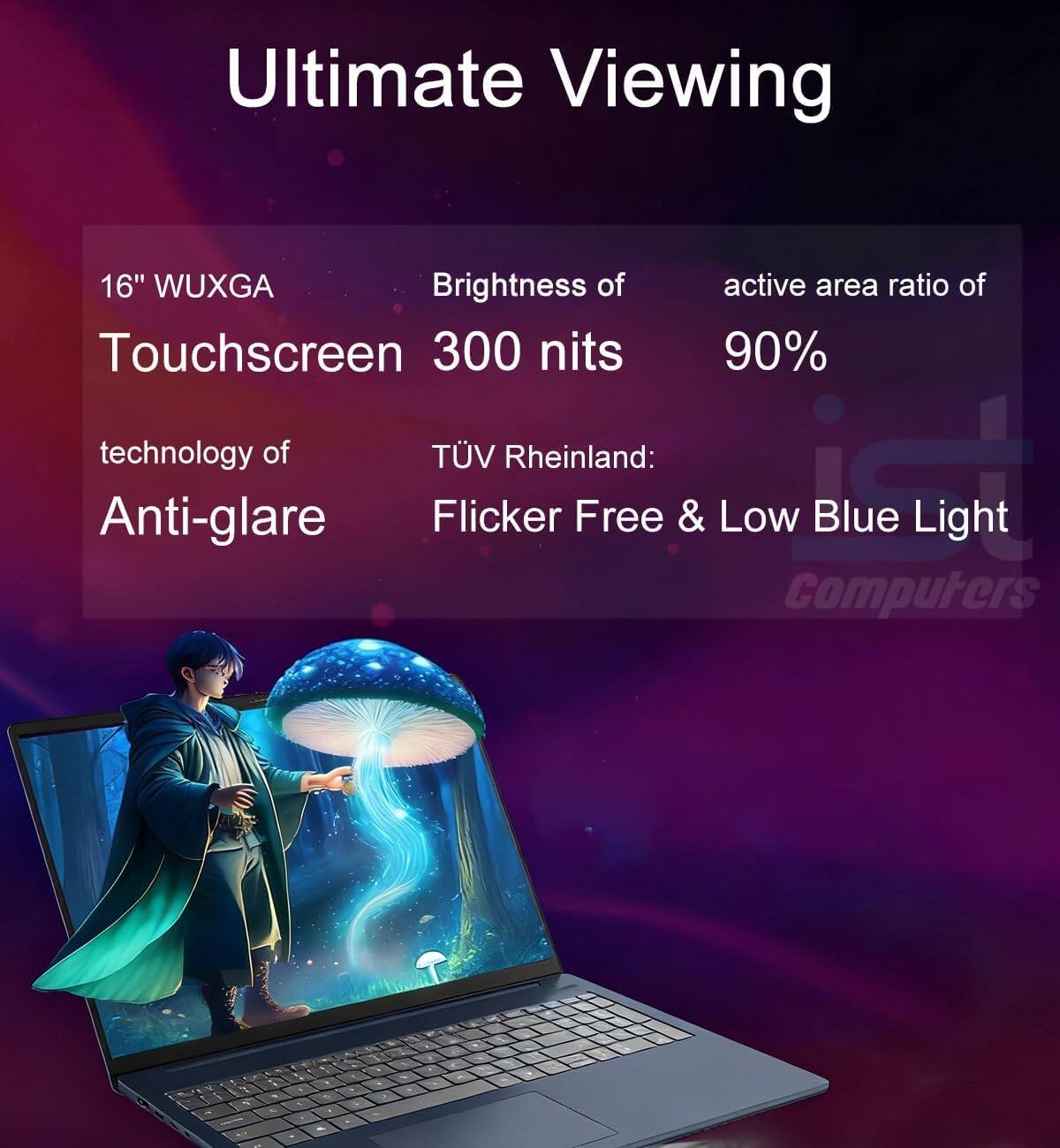 Ultimate Viewing

16" WUXGA Touchscreen

Brightness of 300 nits

active area ratio of 90%

technology of Anti-glare

TÜV Rheinland: Flicker Free & Low Blue Light

Computers