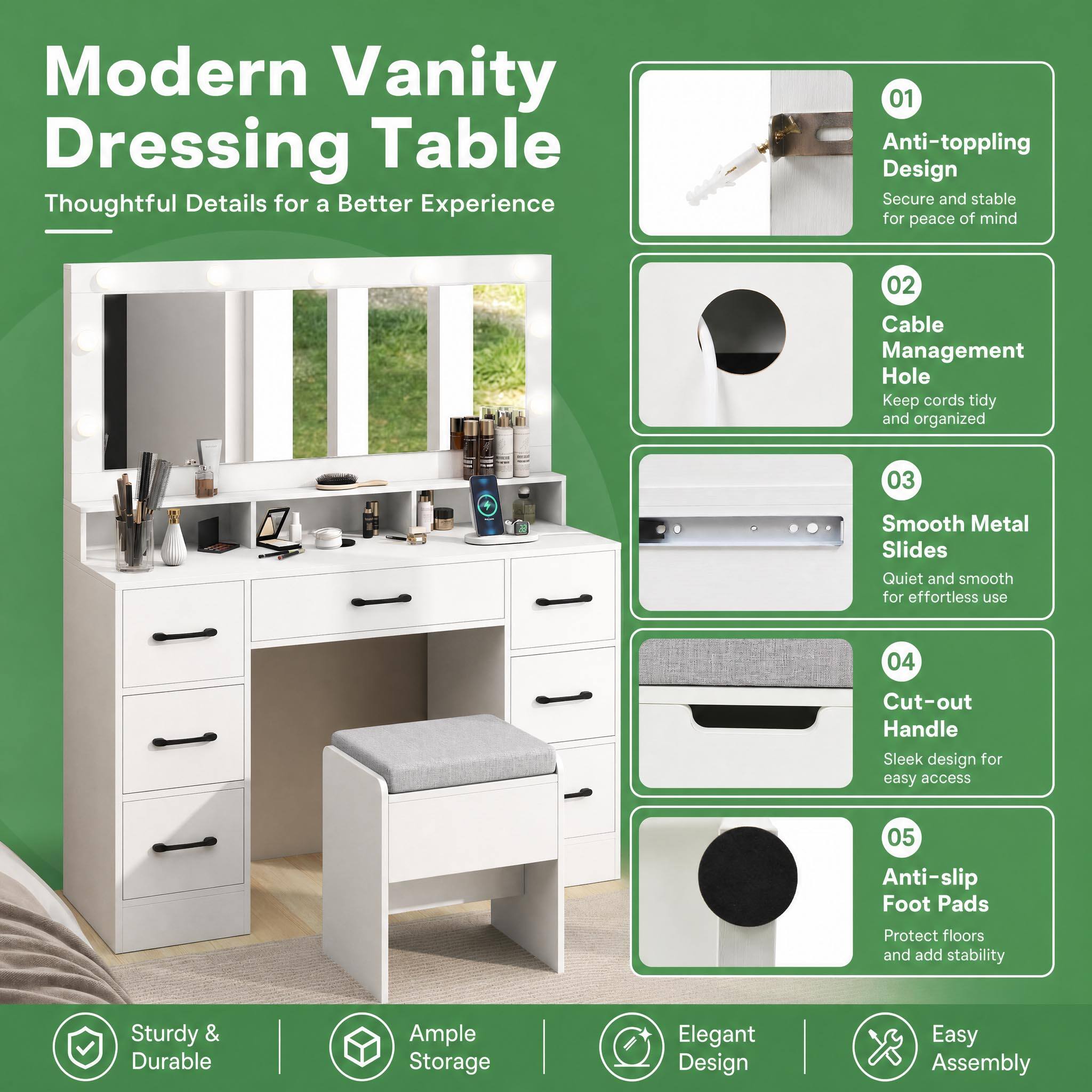 Modern Vanity Dressing Table  
Thoughtful Details for a Better Experience

01 Anti-toppling Design  
Secure and stable for peace of mind

02 Cable Management Hole  
Keep cords tidy and organized

03 Smooth Metal Slides  
Quiet and smooth for effortless use

04 Cut-out Handle  
Sleek design for easy access

05 Anti-slip Foot Pads  
Protect floors and add stability

Sturdy & Durable  
Ample Storage  
Elegant Design  
Easy Assembly