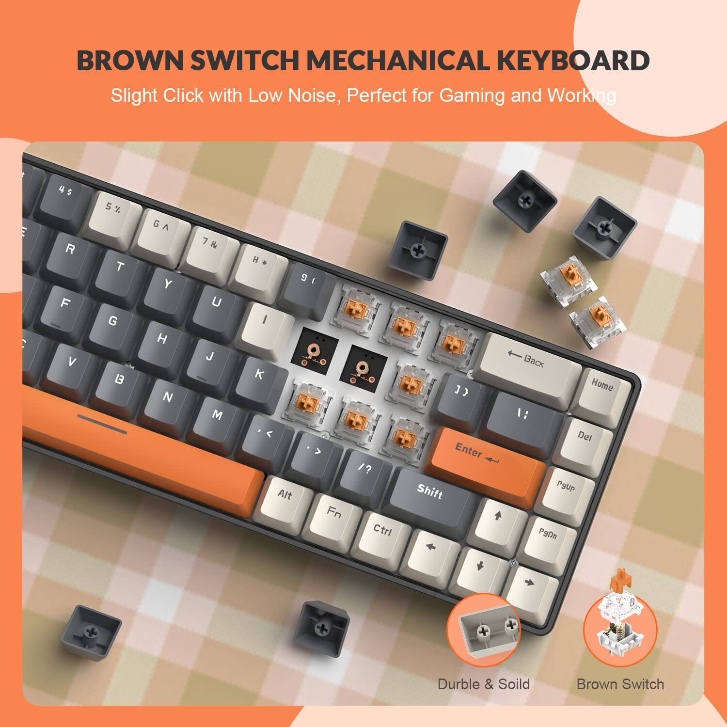 BROWN SWITCH MECHANICAL KEYBOARD  
Slight Click with Low Noise, Perfect for Gaming and Working  

4 5 R F V 5% 5 x T G B G A Y H N 7 & U J M H 9 I I O O K . o < > /? Alt Fn Ctri C 1) ] Enter Shift Bak Home 1: Del Pyup PyOn Durble & Soild Brown Switch  

Durble & Soild  
Brown Switch
