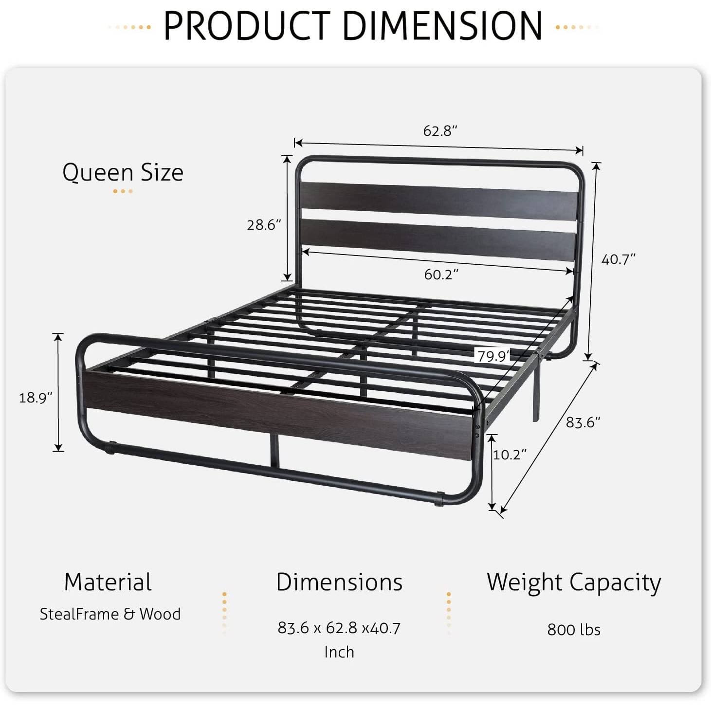 PRODUCT DIMENSION Queen Size 62.8" 28.6" 60.2" 40.7" 79.9 18.9" 83.6" 10.2" Material StealFrame & Wood Dimensions 83.6 x 62.8 x40.7 Inch Weight Capacity 800 lbs