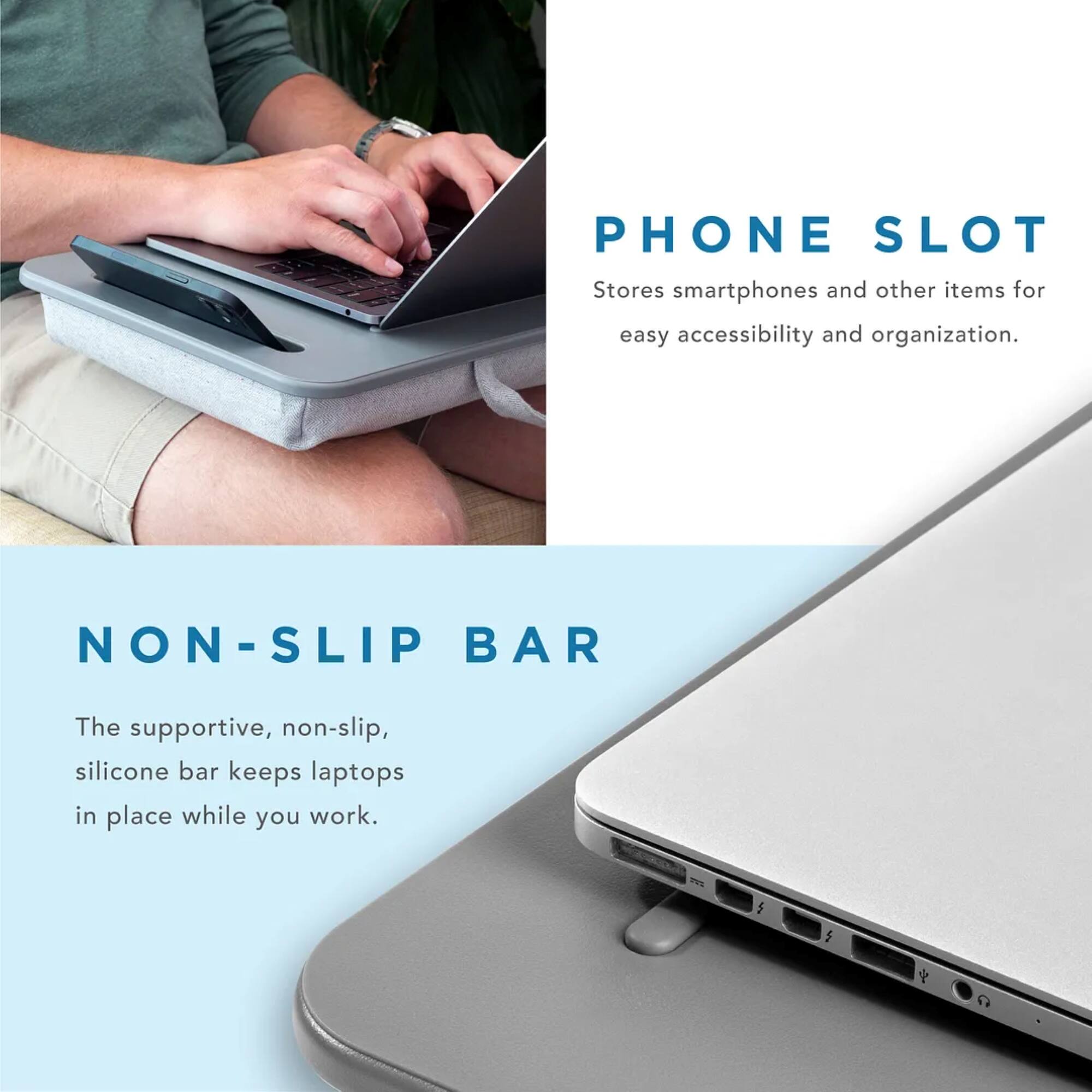 PHONE SLOT: Stores smartphones and other items for easy accessibility and organization.
NON-SLIP BAR: The supportive, non-slip, silicone bar keeps laptops in place while you work.
