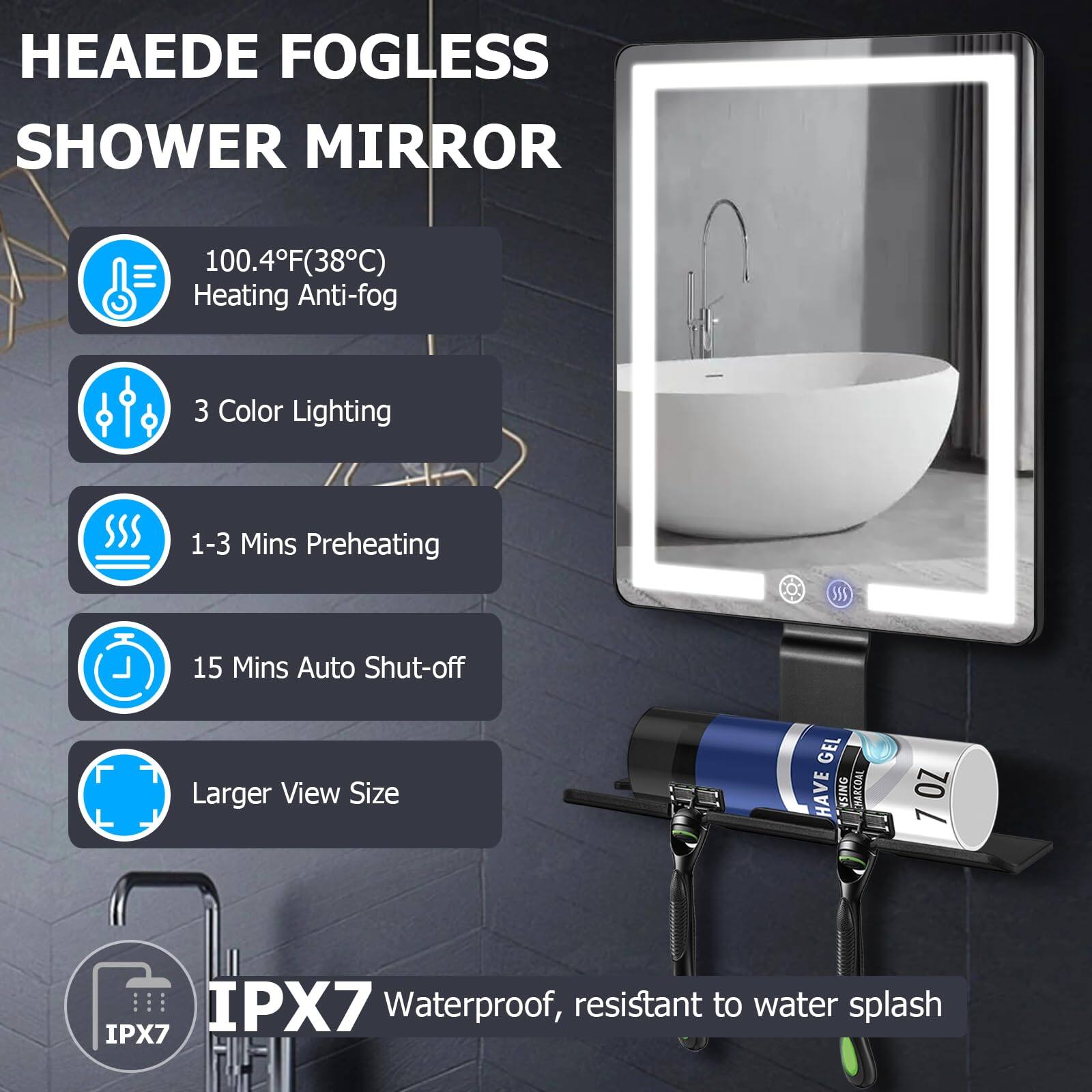 HEAEDE FOGLESS SHOWER MIRROR  
100.4°F (38°C) Heating Anti-fog  
3 Color Lighting  
1-3 Mins Preheating  
15 Mins Auto Shut-off  
Larger View Size  
IPX7 Waterproof, resistant to water splash