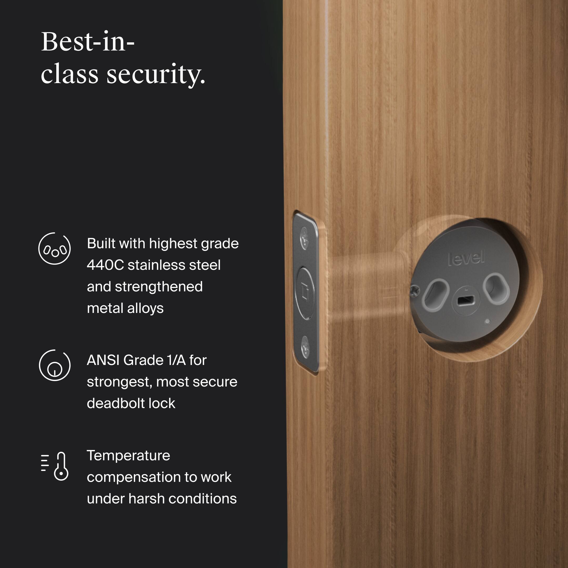Best-in-class security.

- Built with highest grade 440C stainless steel and strengthened metal alloys
- ANSI Grade 1/A for strongest, most secure deadbolt lock
- Temperature compensation to work under harsh conditions