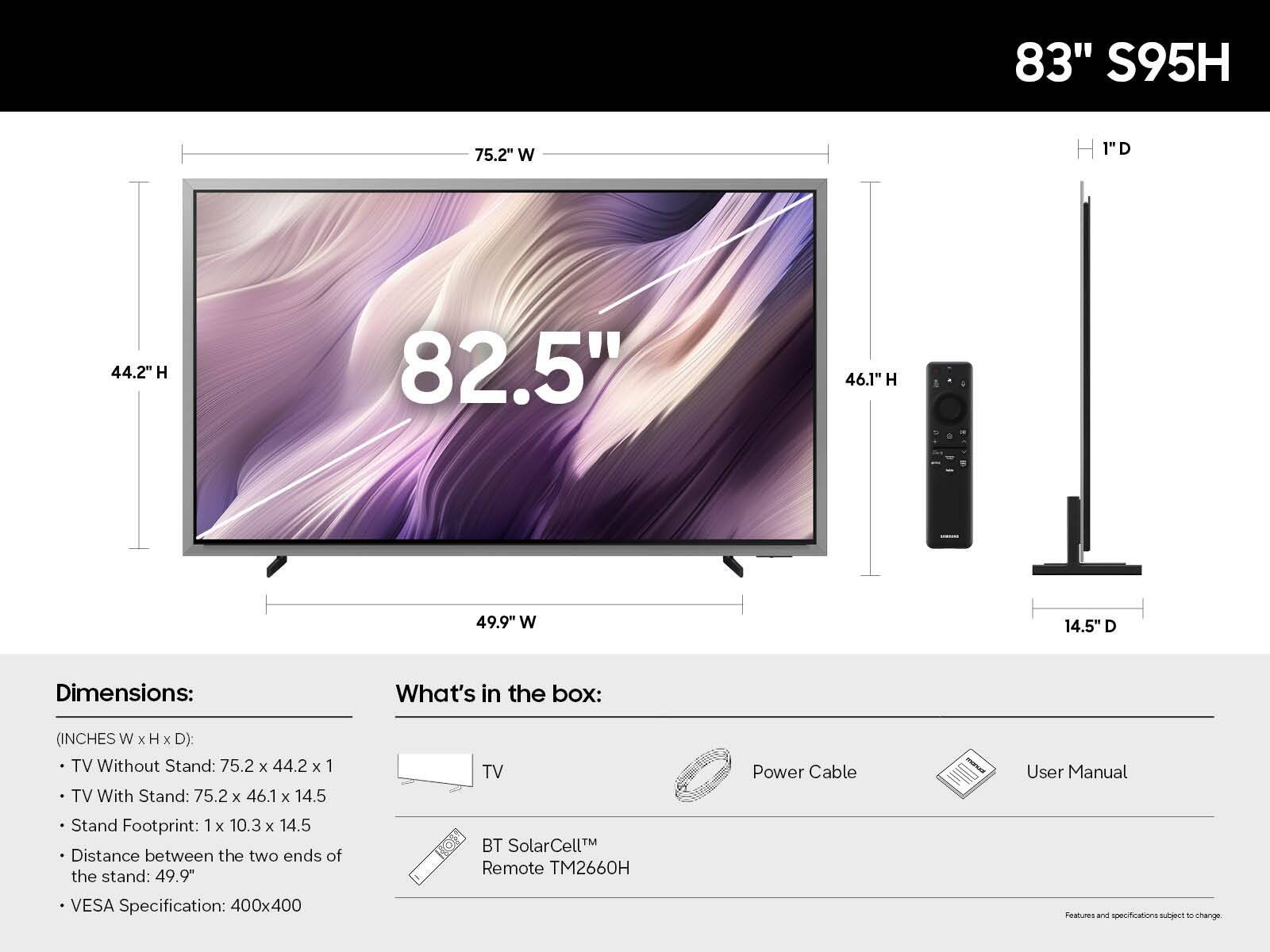 83" S95H

Dimensions: (INCHES W x H x D)
- TV Without Stand: 75.2 x 44.2 x 1
- TV With Stand: 75.2 x 46.1 x 14.5
- Stand Footprint: 1 x 10.3 x 14.5
- Distance between the two ends of the stand: 49.9"
- VESA Specification: 400x400

What's in the box:
- TV
- BT SolarCell™ Remote TM2660H
- Power Cable
- User Manual

Features and specifications subject to change.