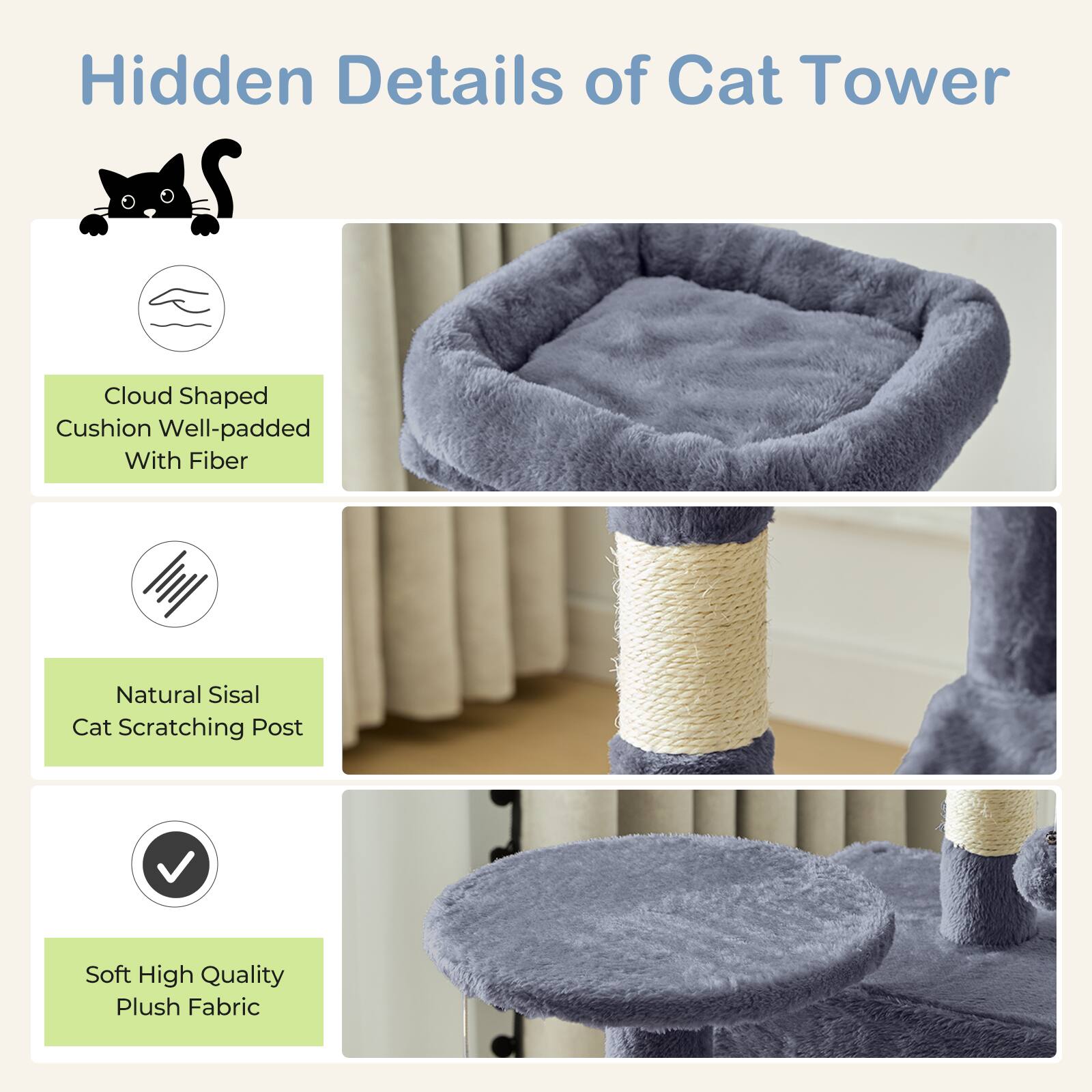Hidden Details of Cat Tower

- Cloud Shaped Cushion Well-padded With Fiber
- Natural Sisal Cat Scratching Post
- Soft High Quality Plush Fabric