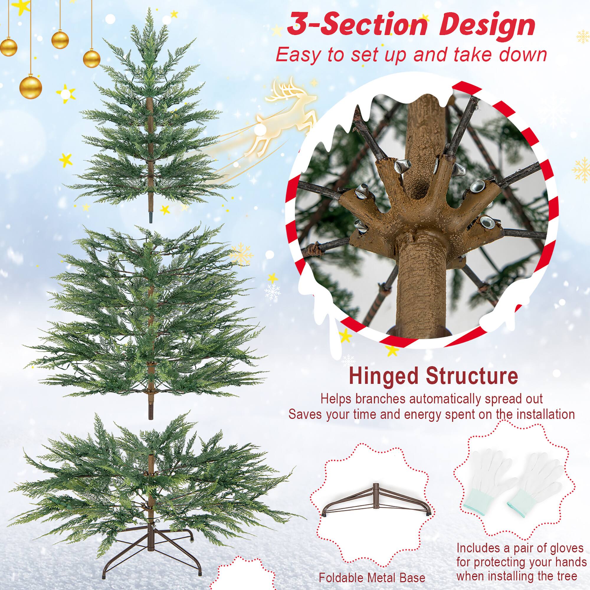 3-Section Design  
Easy to set up and take down  

Hinged Structure  
Helps branches automatically spread out  
Saves your time and energy spent on the installation  

Foldable Metal Base  

Includes a pair of gloves for protecting your hands when installing the tree