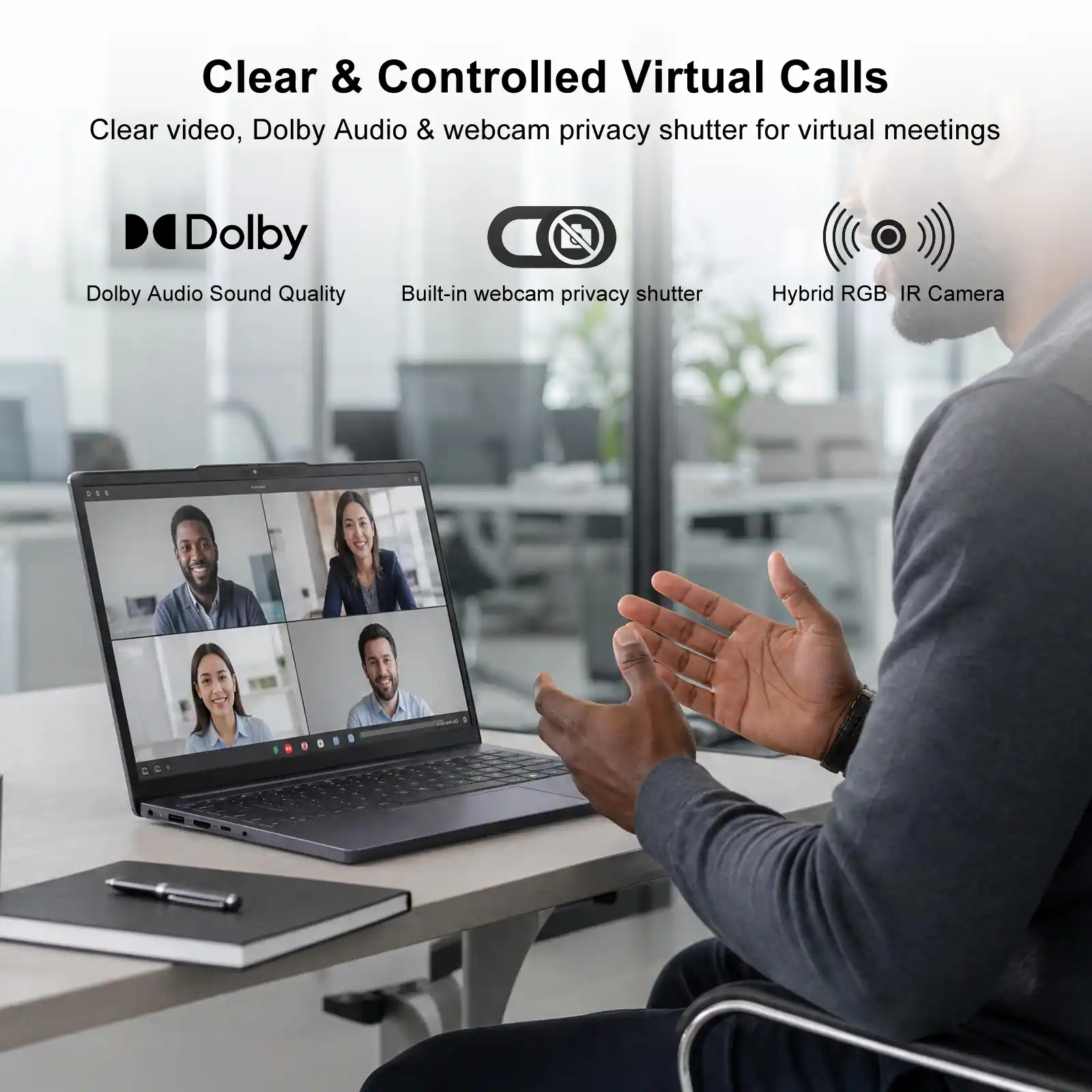 Clear & Controlled Virtual Calls  
Clear video, Dolby Audio & webcam privacy shutter for virtual meetings  

Dolby Audio Sound Quality  
Built-in webcam privacy shutter  
Hybrid RGB IR Camera