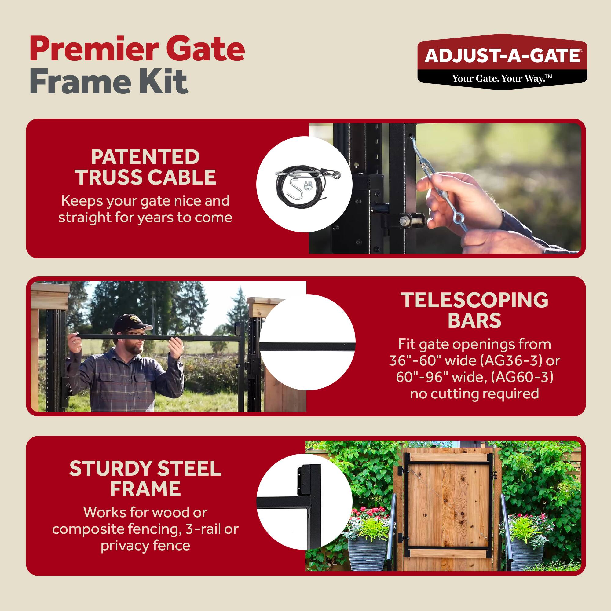 Premier Gate Frame Kit

ADJUST-A-GATE
Your Gate. Your Way.™

PATENTED TRUSS CABLE
Keeps your gate nice and straight for years to come

TELESCOPING BARS
Fit gate openings from 36"-60" wide (AG36-3) or 60"-96" wide, (AG60-3) no cutting required

STURDY STEEL FRAME
Works for wood or composite fencing, 3-rail or privacy fence