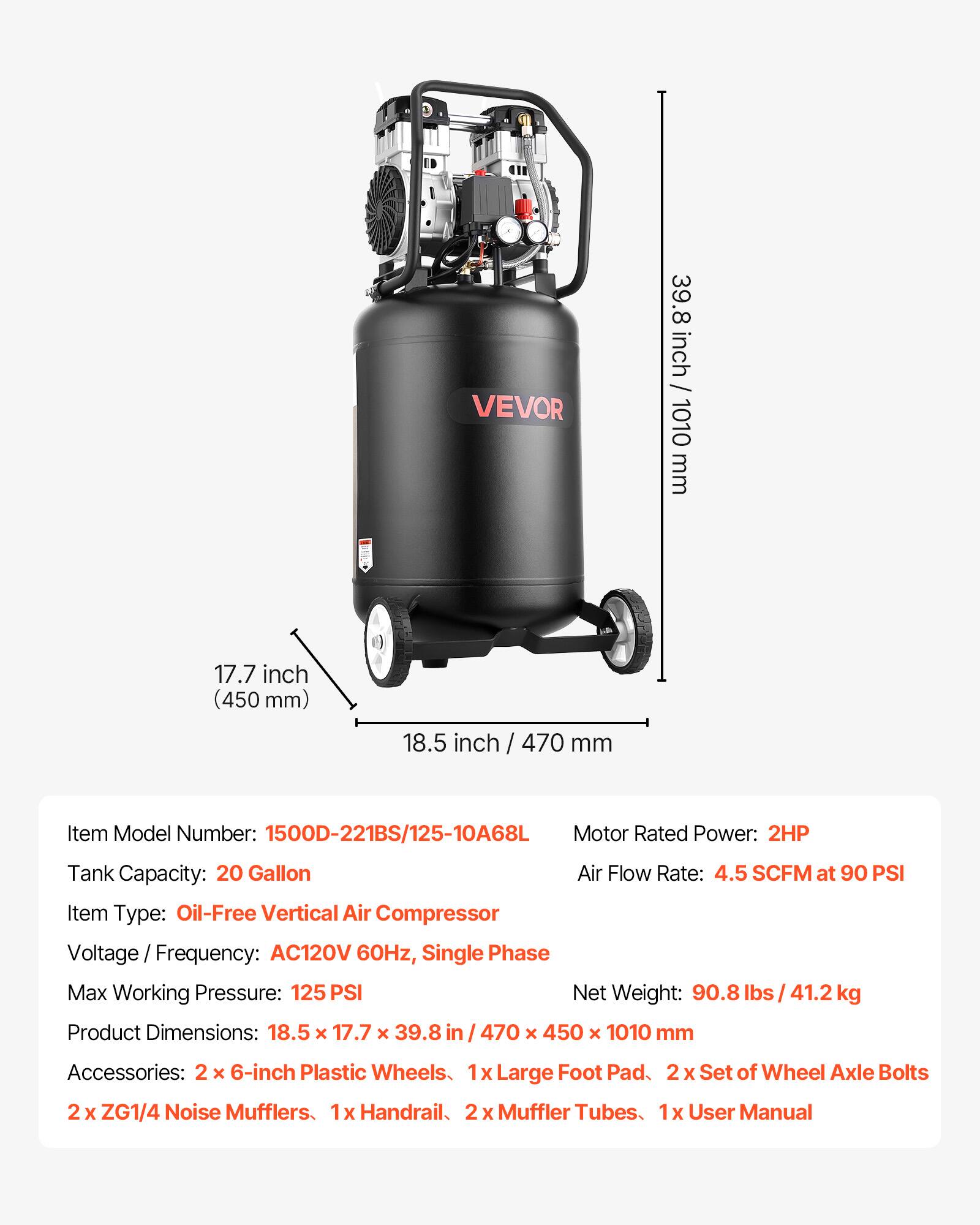 VEVOR

39.8 inch / 1010 mm  
17.7 inch (450 mm)  
18.5 inch / 470 mm  

Item Model Number: 1500D-221BS/125-10A68L  
Motor Rated Power: 2HP  
Tank Capacity: 20 Gallon  
Air Flow Rate: 4.5 SCFM at 90 PSI  
Item Type: Oil-Free Vertical Air Compressor  
Voltage Frequency: AC120V 60Hz, Single Phase  
Max Working Pressure: 125 PSI  
Net Weight: 90.8 lbs / 41.2 kg  
Product Dimensions: 18.5 X 17.7 x 39.8 in / 470 x 450 x 1010 mm  

Accessories:  
2 X 6-inch Plastic Wheels  
1x Large Foot Pad  
2 X Set of Wheel Axle Bolts  
2 X ZG1/4 Noise Mufflers  
1x Handrail  
2 X Muffler Tubes  
1x User Manual