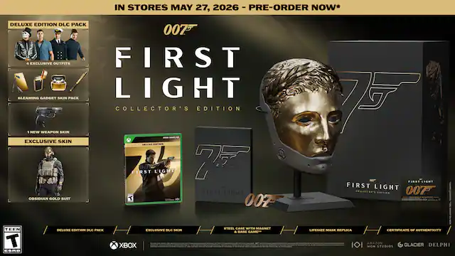 IN STORES MAY 27, 2026 - PRE-ORDER NOW*
007 FIRST LIGHT COLLECTOR'S EDITION
DELUXE EDITION DLC PACK
- 5 EXCLUSIVE OUTFITS
- GLEAMING GADGET SKIN PACK
- 1 NEW WEAPON SKIN
- EXCLUSIVE SKIN
- OBSIDIAN GOLD SUIT
DELUXE EDITION DLC PACK
EXCLUSIVE DLC SKIN
STEEL CASE WITH MAGNET
LIFESIZE MASK REPLICA
CERTIFICATE OF AUTHENTICITY
XBOX
TEEN ESRB
MGM
AMAZON STUDIOS
GLACIER
DELPHI - RP (Rating Pending)
