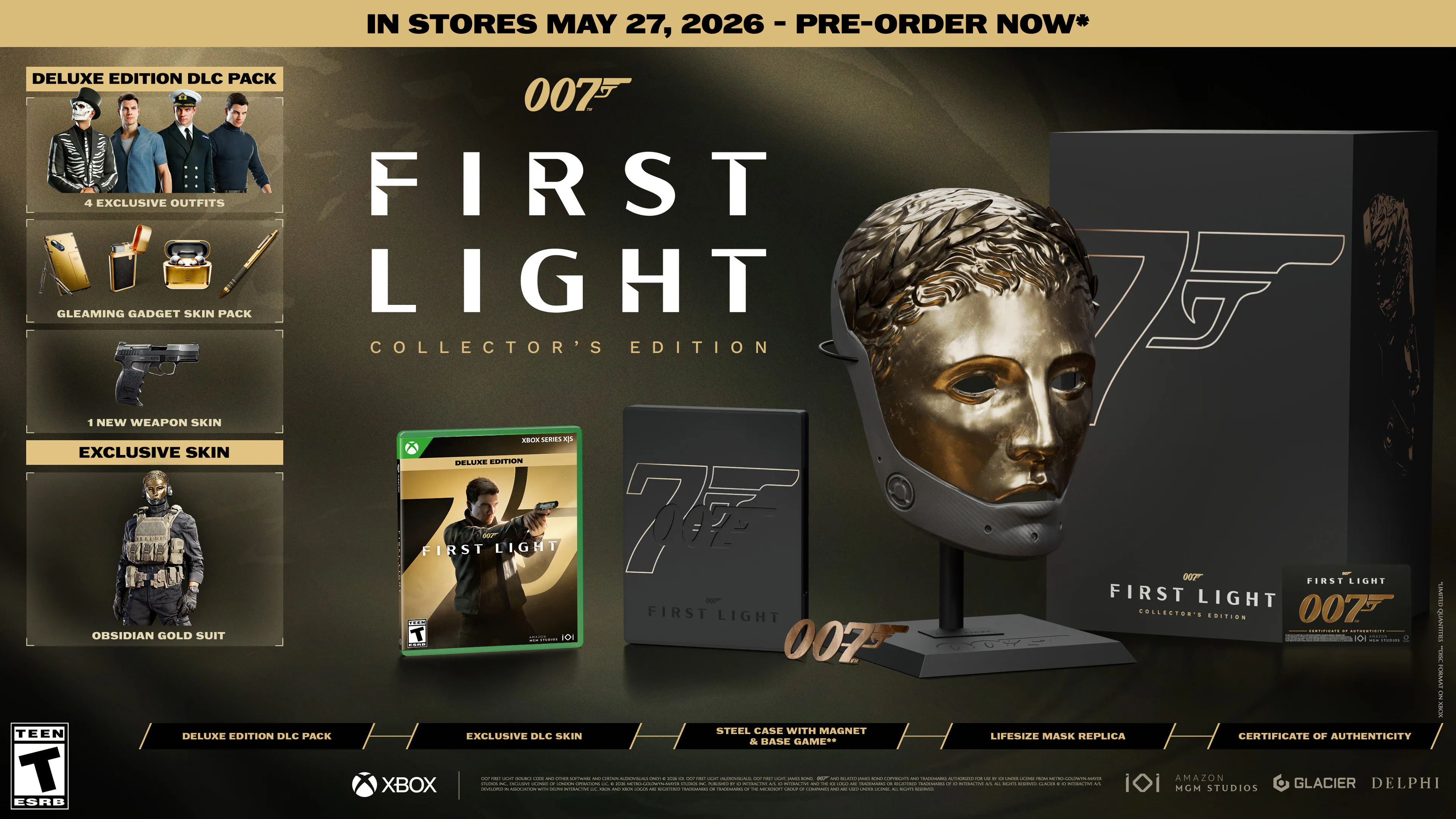 IN STORES MAY 27, 2026 - PRE-ORDER NOW*

007 FIRST LIGHT COLLECTOR'S EDITION

DELUXE EDITION DLC PACK
- 5 EXCLUSIVE OUTFITS
- GLEAMING GADGET SKIN PACK
- 1 NEW WEAPON SKIN
- EXCLUSIVE SKIN
- OBSIDIAN GOLD SUIT

DELUXE EDITION DLC PACK
EXCLUSIVE DLC SKIN
STEEL CASE WITH MAGNET
LIFESIZE MASK REPLICA
CERTIFICATE OF AUTHENTICITY

XBOX

TEEN ESRB

MGM
AMAZON STUDIOS
GLACIER
DELPHI