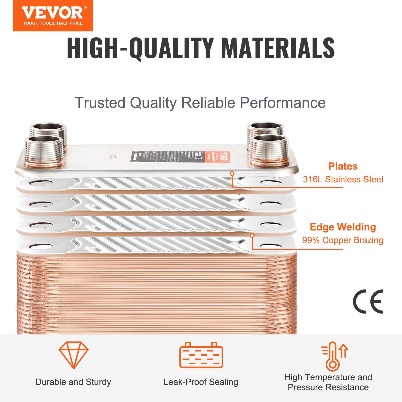 VEVOR TOUGH TOOLS, HALF PRICE

HIGH-QUALITY MATERIALS

Trusted Quality Reliable Performance

Plates: 316L Stainless Steel

Edge Welding: 99% Copper Brazing

CE

Durable and Sturdy

Leak-Proof Sealing

High Temperature and Pressure Resistance