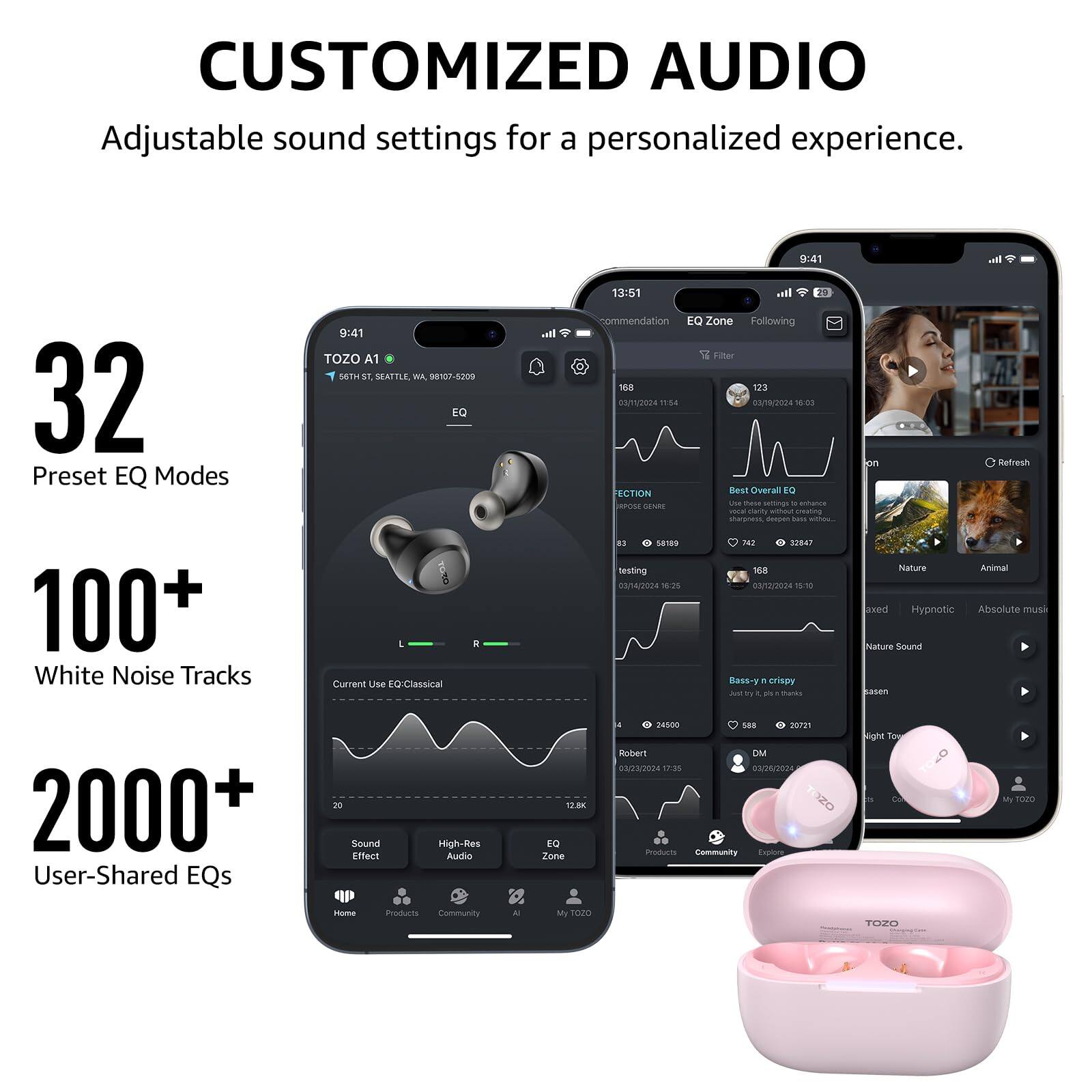 CUSTOMIZED AUDIO Adjustable sound settings for a personalized experience. 9:41 32 Preset EQ Modes 100+ White Noise Tracks 9:41 TOZO A1 56TH ST, SEATTLE, WA 98107-5209 EQ . Current Use EQ-Classical I. 13:51 al commendation EQ Zone Following Fitter 18 123 ANTSORA 1154 03/9/2024 as ECTION Best Overal to DENR ha - samngo - arianza Serse seating Iges - - 81 Ga180 iN SP847 testing 18 0014/02024 18:26 0sn2024 15:30 Bass-y . crisoy J  - - pin Refresh Nature Animal aked Hypnotic Absolute mush Nature Sound Sasen 2000+ User-Shared EQs 20 Sound Effect High-Res Audio 100 E Zone 26500 SAR 20721 Rober OM 023/2024 17:35 0306/2024 1Z Wous Community Eplory Night To My more noma Products Community A 20Z0 TEsPO
