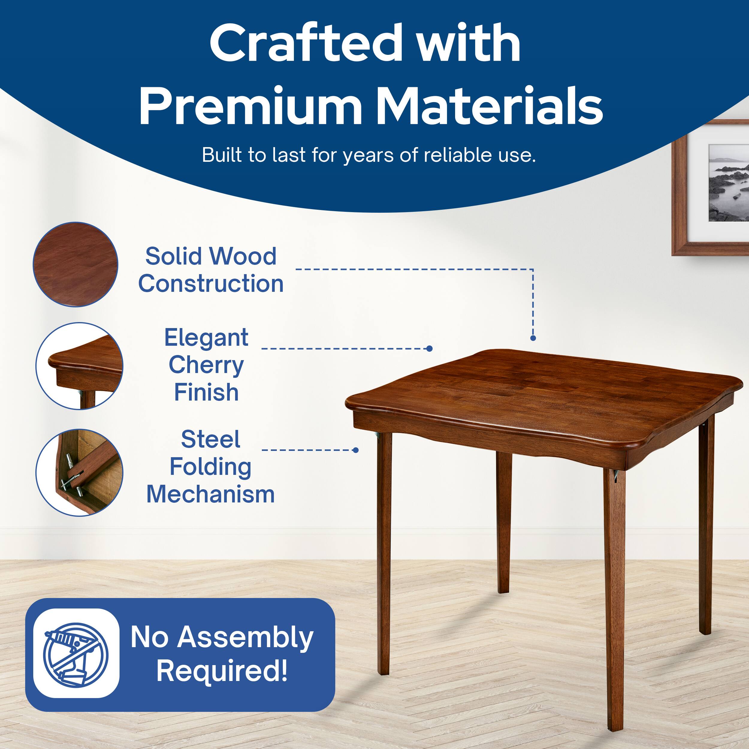 Crafted with Premium Materials  
Built to last for years of reliable use.  
Solid Wood Construction  
Elegant Cherry Finish  
Steel Folding Mechanism  
No Assembly Required!