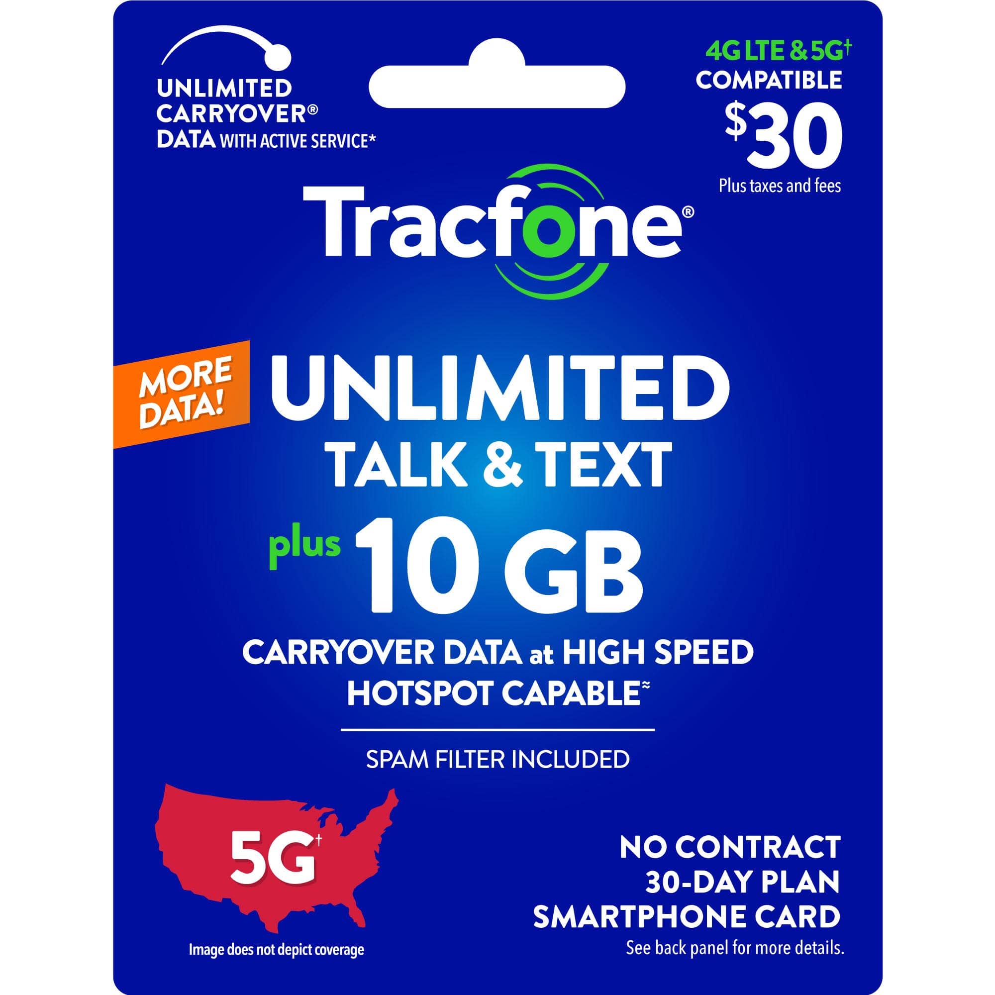 4G LTE & 5G+ UNLIMITED COMPATIBLE CARRYOVER DATA WITH ACTIVE SERVICE* $30 Plus taxes and fees Tracfone MORE UNLIMITED DATA! TALK & TEXT plus 10 GB CARRYOVER DATA at HIGH SPEED HOTSPOT CAPABLE SPAM FILTER INCLUDED 5G Image does not depict coverage NO CONTRACT 30-DAY PLAN SMARTPHONE CARD See back panel for more details.